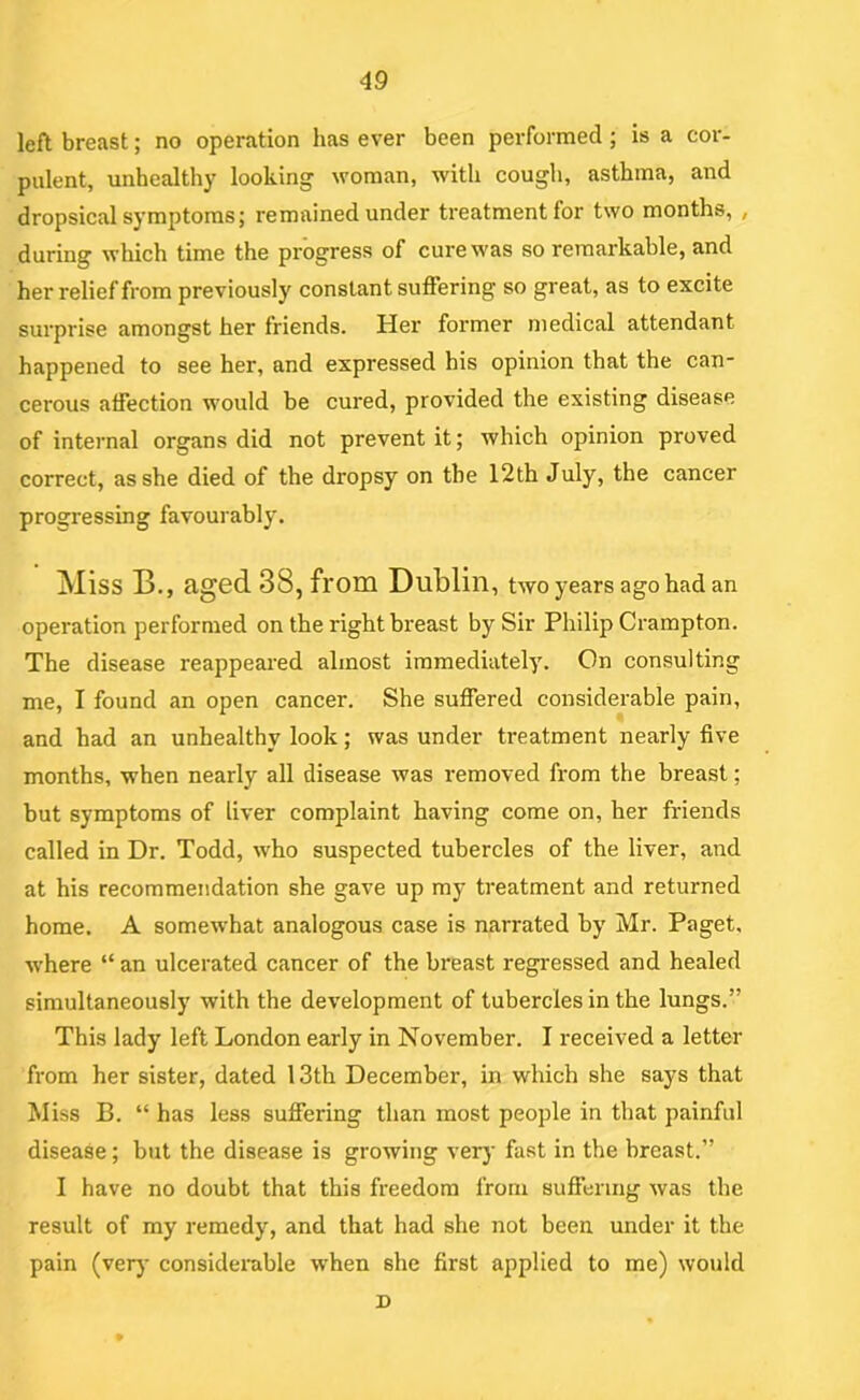 left breast; no operation has ever been performed ; is a cor- pulent, unhealthy looking woman, with cough, asthma, and dropsical symptoms; remained under treatment for two months, , during which time the progress of cure was so remarkable, and her relief from previously constant suffering so great, as to excite surprise amongst her friends. Her former medical attendant happened to see her, and expressed his opinion that the can* cerous affection would be cured, provided the existing disease of internal organs did not prevent it; which opinion proved correct, as she died of the dropsy on the 12th July, the cancer progressing favouiably. Miss B., aged 38, from Dublin, two years ago had an operation performed on the right breast by Sir Philip Crampton. The disease reappeared almost immediately. On consulting me, I found an open cancer. She suffered considerable pain, and had an unhealthy look; was under treatment nearly five months, when nearly all disease was removed from the breast; but symptoms of liver complaint having come on, her friends called in Dr. Todd, who suspected tubercles of the liver, and at his recommendation she gave up my treatment and returned home. A somewhat analogous case is narrated by Mr. Paget, where “ an ulcerated cancer of the breast regressed and healed simultaneously with the development of tubercles in the lungs.” This lady left London early in November. I received a letter from her sister, dated 13th December, in which she says that Miss B. “ has less suffering than most people in that painful disease; but the disease is growing ver}’ fast in the breast.” I have no doubt that this freedom from suffering was the result of my remedy, and that had she not been under it the pain (verj- considerable when she first applied to me) would D