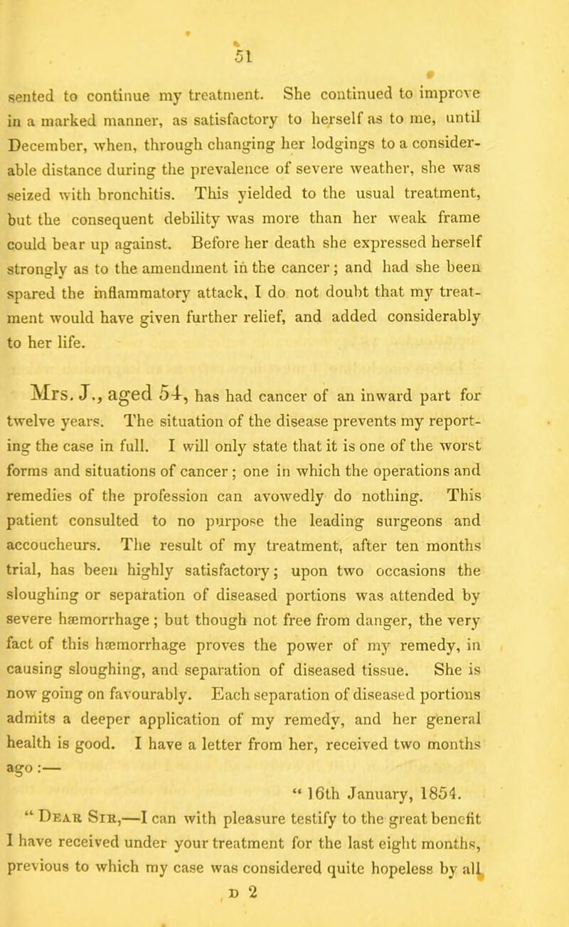 sented to continue my trcatn\ent. She continued to improve in a marked manner, as satisfactory to herself as to me, until December, when, through changing her lodgings to a consider- able distance during the prevalence of severe weather, she was seized with bronchitis. This yielded to the usual treatment, but the consequent debility was more than her weak frame could bear up against. Before her death she expressed herself strongly as to the amendment in the cancer; and had she been spared the inflammatory attack, I do not doubt that my treat- ment would have given further relief, and added considerably to her life. Mrs. J., aged 54-, has had cancer of an inward part for twelve years. The situation of the disease prevents my report- ing the case in full. I will only state that it is one of the worst forms and situations of cancer; one in which the operations and remedies of the profession can avowedly do nothing. This patient consulted to no purpose the leading surgeons and accoucheurs. The result of my treatment, after ten months trial, has been highly satisfactory; upon two occasions the sloughing or separation of diseased portions was attended by severe haemorrhage ; but though not free from danger, the very fact of this hajmorrhage proves the power of my remedy, in causing sloughing, and separation of diseased tissue. She is now going on favourably. Each separation of diseased portions admits a deeper application of my remedy, and her general health is good. I have a letter from her, received two months ago:— “ 16th January, 1854. “ Dear Sir,—I can with pleasure testify to the great benefit I have received under your treatment for the last eight months, previous to which my case was considered quite hopeless by al^