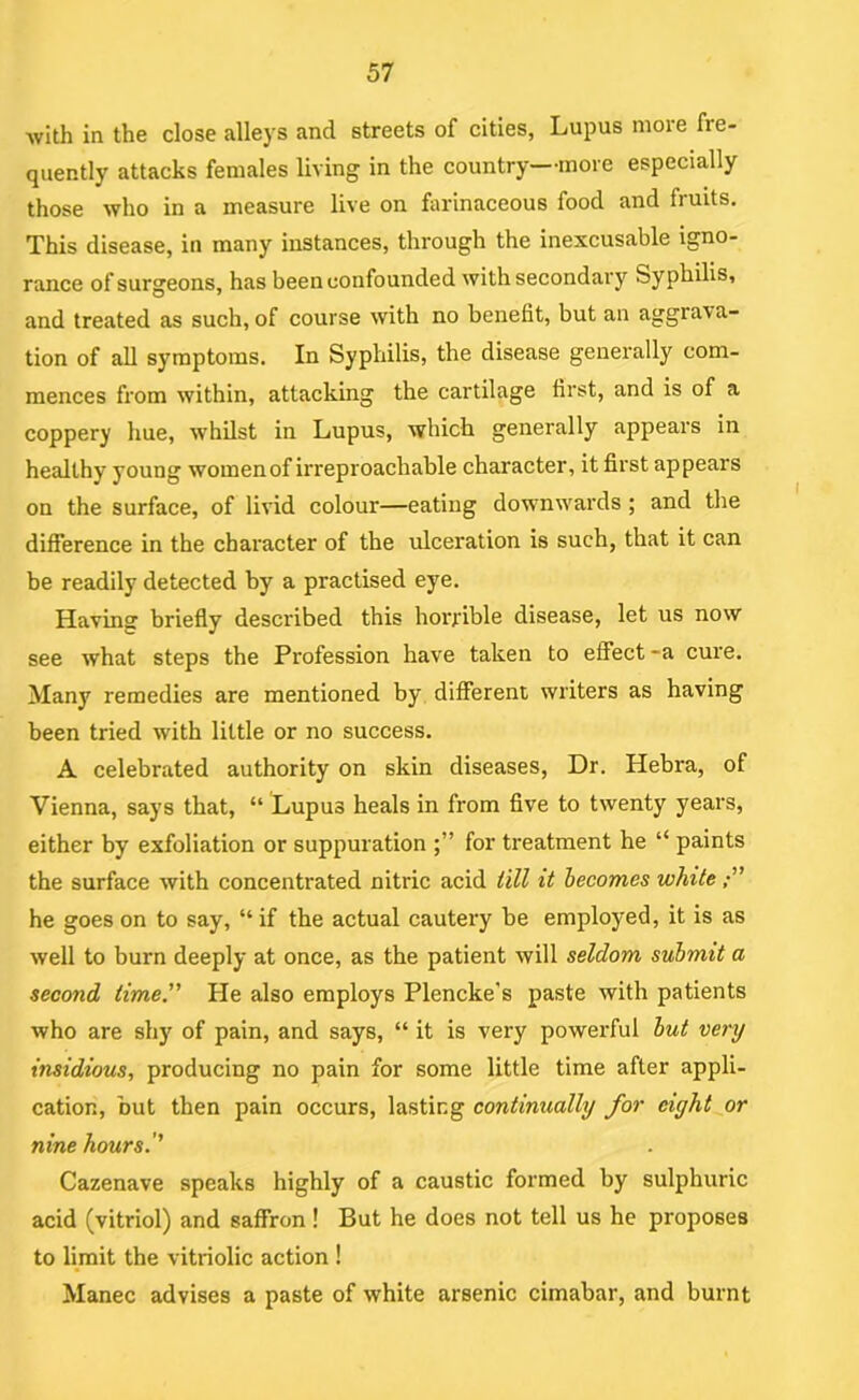 with in the close alleys and streets of cities, Lupus more fre- quently attacks females living in the country—more especially those who in a measure live on farinaceous food and fruits. This disease, in many instances, through the inexcusable igno- rance of surgeons, has been confounded with secondary Syphilis, and treated as such, of course with no benefit, but an aggrava- tion of all symptoms. In Syphilis, the disease generally com- mences from within, attacking the cartilage first, and is of a coppery hue, whilst in Lupus, which generally appears in healthy young women of irreproachable character, it first appears on the surface, of livid colour—eating downwards ; and the difference in the character of the ulceration is such, that it can be readily detected by a practised eye. Having briefly described this horrible disease, let us now see what steps the Profession have taken to effect -a cure. Many remedies are mentioned by different writers as having been tried with little or no success. A celebrated authority on skin diseases. Dr. Hebra, of Vienna, says that, “ Lupus heals in from five to twenty years, either by exfoliation or suppuration for treatment he “ paints the surface with concentrated nitric acid till it becomes white he goes on to say, “ if the actual cautery be employed, it is as well to burn deeply at once, as the patient will seldom submit a second time'’’ He also employs Plencke's paste with patients who are shy of pain, and says, “ it is very powerful but very insidious, producing no pain for some little time after appli- cation, but then pain occurs, lasting continually for eight^or nine hours.'' Cazenave speaks highly of a caustic formed by sulphuric acid (vitriol) and saffron ! But he does not tell us he proposes to limit the vitriolic action ! Manec advises a paste of white arsenic cimabar, and burnt