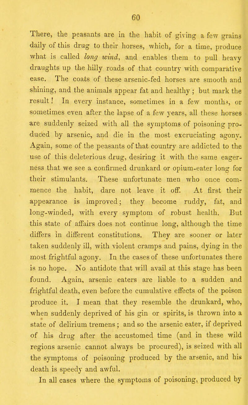 There, the peasants are in the habit of giving a few grains daily of this drug to their horses, which, for a time, produce what is called long wind, and enables them to pull heavy draughts up the hilly roads of that country with comparative ease. The coats of these arsenic-fed horses are smooth and shining, and the animals appear fat and healthy ; but mark the result! In every instance, sometimes in a few months, or sometimes even after the lapse of a few years, all these horses are suddenly seized with all the symptoms of poisoning pro- duced by arsenic, and die in the most exci'uciating agony. Again, some of the peasants of that country are addicted to the use of this deleterious drug, desiring it with the same eager- ness that we see a confirmed drunkard or opium-eater long for their stimulants. These unfortunate men who once com- mence the habit, dare not leave it off. At first their appearance is improved; they become ruddy, fat, and long-winded, with every symptom of robust health. But this state of affairs does not continue long, although the time differs in different constitutions. They are sooner or later taken suddenly ill, with violent cramps and pains, dying in the most frightful agony. In the cases of these unfortunates there is no hope. No antidote that will avail at this stage has been found. Again, arsenic eaters are liable to a sudden and frightful death, even before the cumulative effects of the poison produce it, I mean that they resemble the drunkard, who, when suddenly deprived of his gin or spirits, is thrown into a state of delirium tremens; and so the arsenic eater, if deprived of his drug after the accustomed time (and in these wild regions arsenic cannot always be procured), is seized with all the symptoms of poisoning produced by the arsenic, and his death is speedy and awful. In all cases w'here the symptoms of poisoning, produced by