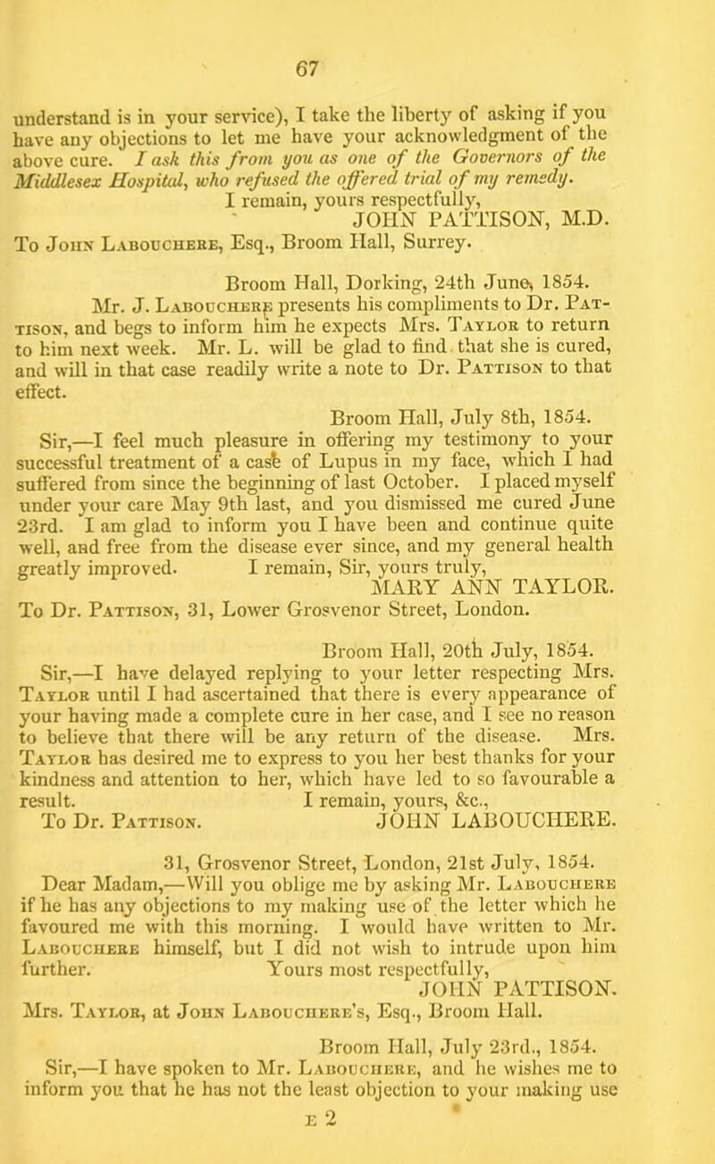 understand is in your ser^^ce), I take the liberty of asking if you have any objections to let me have your acknowledgment of the above cure. I ask this from you as one of the Governors of the Middlesex Hospital, who refused the offered trial of my remedy. I remain, yours respectfully, joins' PATTISON, M.D. To JouN Labouchere, Esq., Broom Hall, Surrey. Broom Hall, Dorking, 24th June^ 1854. Mr. J. Labodcher^ presents his compliments to Dr. Pat- TisoN, and begs to inform him he expects Mrs. Taylor to return to him next week. Mr. L. will be glad to find , that she is cured, and will in that case readily write a note to Dr. Pattison to that effect. Broom Hall, July 8th, 1854. Sir,—I feel much pleasure in offering my testimony to your successful treatment of a cast of Lupus in my face, which I had suffered from since the beginning of last October. I placed myself under your care May 9th last, and you dismissed me cured June 23rd. I am glad to inform you I have been and continue quite well, and free from the disease ever since, and my general health greatly improved. I remain, Sir, yours truly, MARY ANH TAYLOR. To Dr. Pattisox, 31, Lower Grosvenor Street, London. Broom Hall, 20tii July, 1854. Sir,—I have delayed replying to 3'our letter respecting Mrs. Taylor until I had ascertained that there is every appearance of your having made a complete cure in her case, and I see no reason to believe that there will be any return of the disease. Mrs. Taylor has desired me to express to you her best thanks for your kindness and attention to her, which have led to so favourable a result. I remain, yours, &c., To Dr. Pattison. JOHH LABOUCHERE. 31, Grosvenor Street, London, 21st July, 1854. Dear Madam,—Will you oblige me by asking Mr. Labouchere if he has any objections to my making use of . the letter which he favoured me with this morning. I would have written to Mr. Labouchere himself, but I did not wish to intrude upon him further. Yours most respectfully, JOHN PATTISON. Mrs. Taylor, at John Labouchere’s, Esq., Broom Hall. Broom Hall, July’ 23rd., 1854. Sir,—I have spoken to Mr. Labouchere, and he wishes me to inform you that he has not the least objection to your making use E 2