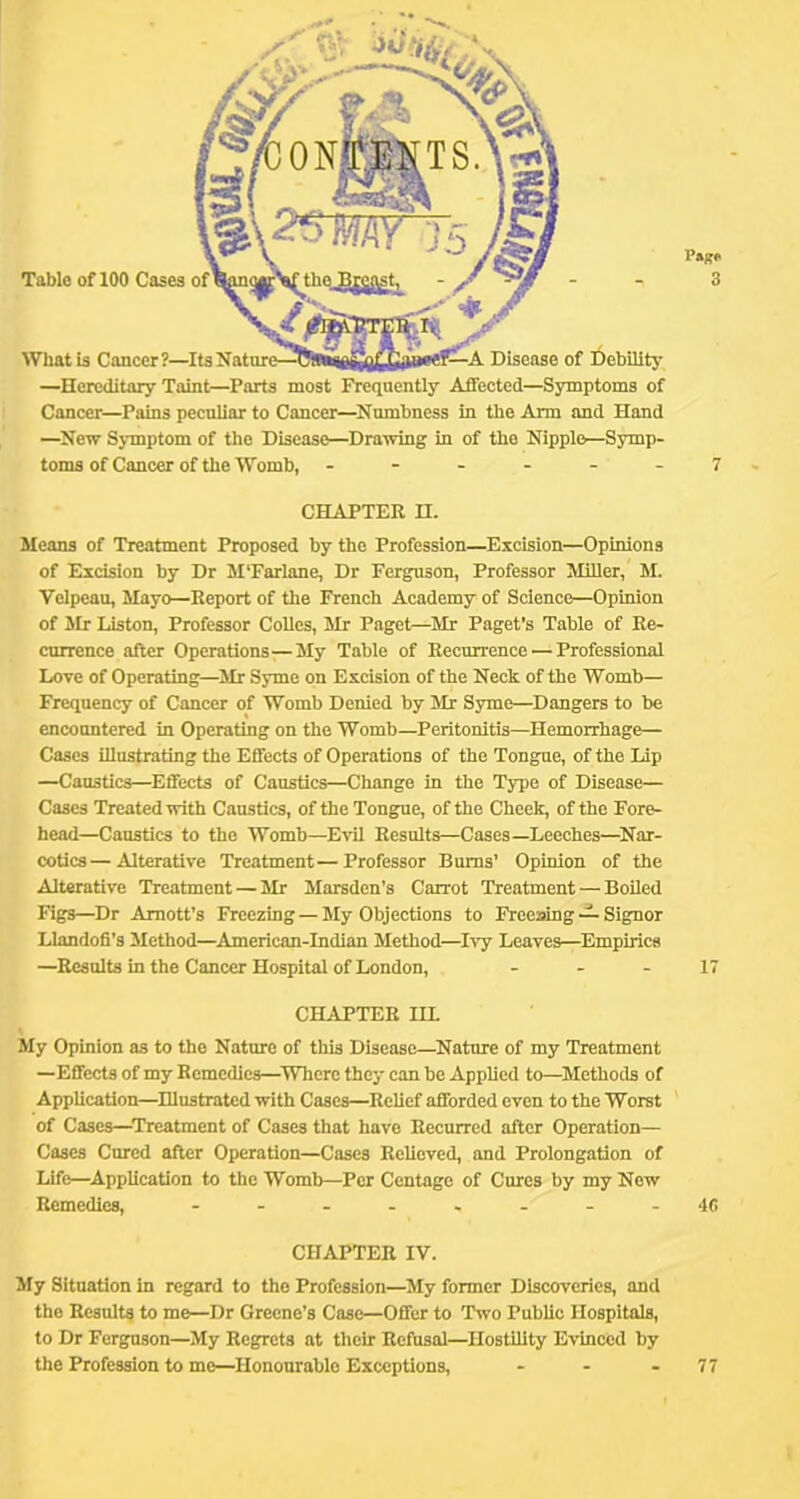 CHAPTER II. Means of Treatment Proposed by the Profession—Excision—Opinions of Excision by Dr M'Farlane, Dr Ferguson, Professor Miller, M. Velpeau, Mayo—Report of the French Academy of Science—Opinion of Mr Liston, Professor Colics, Mr Paget—Mr Paget’s Table of Re- currence after Operations—My Table of Recurrence — Professional Loxe of Operating—^Mr Syme on Excision of the Neck of the Womb— Frequency of Cancer of Womb Denied by Mr Syme—Dangers to be encountered in Operating on the Womb—Peritonitis—Hemorrhage— Cases illustrating the Effects of Operations of the Tongue, of the Lip —Caustics—^Effects of Caustics—Change in the Type of Disease— Cases Treated with Caustics, of the Tongue, of the Cheek, of the Fore- head—Caustics to the Womb—Evil Results—Cases—Leeches—^Nar- cotics— Alterative Treatment—Professor Bums’ Opinion of the Alterative 'Treatment — Mr Marsden’s Carrot Treatment — Boiled Figs—Dr Amott’s Freezing — My Objections to Freeaing -A Signor Llandofi’s Method—American-Indian Method—Ivy Leaves—^Empirics —Results in the Cancer Hospital of London, - - - 17 CHAPTER IIL My Opinion as to the Nature of this Disease—^Nature of my Treatment —Effects of my Remedies—^Where they can be Applied to—Methods of Application—^Illustrated with Cases—Relief afforded even to the Worst of Cases—Treatment of Cases that have Recurred after Operation— Cases Cured after Operation—Cases Relieved, and Prolongation of Life—^Application to the Womb—Per Centage of Cures by my New Remedies, - -..,.--40 CHAPTER IV. My Situation In regard to the Profession—^My former Discoveries, and the Results to me—Dr Greene’s Case—Offer to 'Two Public Hospitals, to Dr Ferguson—My Regrets at their Refusal—Hostility Evinced by the Profession to me—Honourable Exceptions, - - - 77 Table of 100 Cases p»s« 3 What is Cancer?—^Its Nature—Disease of I^ebUity —Hereditary Taint—Parts most Frequently Affected—Symptoms of Cancer—Pains peculiar to Cancer—^Numbness in the Arm and Hand —^New Symptom of the Disease—Drawing in of the Nipple—Symp- toms of Cancer of the Womb, ------