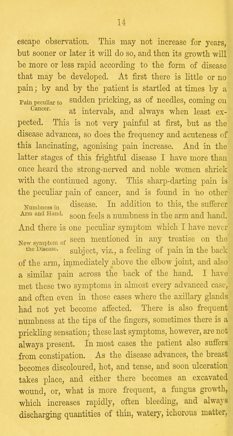 esccape observation. This may not increase for years, but sooner or later it will do so, and then its growth will be more or less rapid according to the form of disease that may be developed. At first there is little or no pain; by and by the patient is startled at times by a Pain pecuiiai- to sudden pricking, as of needles, coming on Cancer. intervals, and always when least ex- pected. This is not very painful at first, but as the disease advances, so does the frequency and acuteness of this lancinating, agonising pain increase. And in the latter stages of this frightful disease I have more than once heard the strong-nerved and noble women shriek with the continued agony. This sharp-darting pain is the peculiar pain of cancer, and is found in no other Numbness in disease. In addition to this, the sufferer Arm and Hand, ^ xiumbiiess in the arm and hand. And there is one peculiar symptom which I have never New symptom of seen mentioned in any treatise on the the Disease, subject, viz., a feeling of pain in the back of the arm, immediately above the elbow joint, and also a similar pain across the back of the hand. I have met these two symptoms in almost every advanced case, and often even in those cases where the axillary glands had not yet become affected. There is also frequent numbness at the tips of the fingers, sometimes there is a prickling sensation; these last symptoms, however, are not always present. In most cases the patient also sufters from constipation. As the disease advances, the breast becomes discoloured, hot, and tense, and soon ulceration takes place, and either there becomes an excavated wound, or, what is more frequent, a fungus gro'W'th, which increases rapidly, often bleeding, and always discharging quantities of thin, watery, ichorous matter,