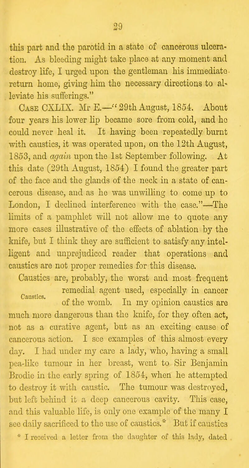 this part and tho parotid in a stato of cancerous ulcera- tion. As bleeding might take place at any moment and destroy life, I urged upon the gentleman his immediate- return home, giving him the necessary directions to al- leviate his suiierings.” Case CXLIX. Mr E.—29th August, 1854. About four years his lower lip became sore from cold, and ho could never heal it. It having been repeatedly burnt with caustics, it was operated upon, on the 12th August, 1853, and again upon the 1st September following. At this date (29th August, 1854) I found the greater part of the face and the glands of the neck in a state of can- cerous disease, and as he was unwilling to come up to London, I declined interference Avith the case.”—The limits of a pamphlet will not allow me to quote any more cases illustrative of the effects of ablation by the knife, but I think they are sufficient to satisfy any intel- ligent and unprejudiced reader that operations and caustics are not proper remedies for this disease. Caustics are, probably, the worst and most frequent remedial agent used, especially in cancer Caustics. ^ ^ of the womb. In my opinion caustics are much more dangerous than tho knife, for they often act, not as a curative agent, but as an exciting cause of cancerous action. I see examples of this almost every day. I had under my care a lady, who, having a small pca-likc tumour in her breast, went to Sir Benjamin Brodie in the early spring of 1854, when ho attempted to destroy it with caustic. The tumour was destroyed, but left behind it a deep cancerous cavity. This case, and this valuable life, is only one example of the many I see daily sacrificed to the use of caustics.* But if caustics * I received a letter from the daugliter of this lady, dated