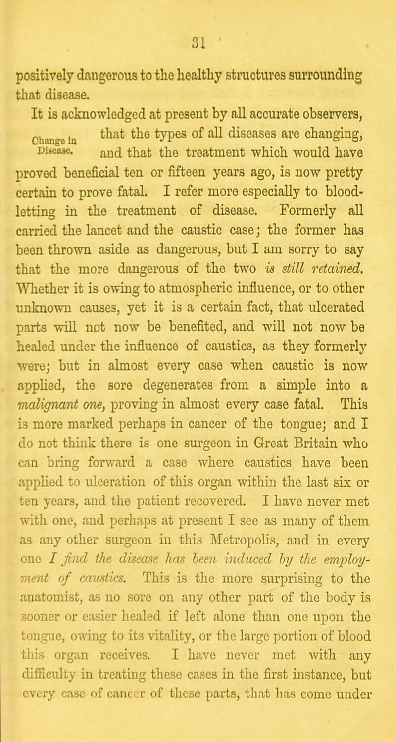 positively dangerous to the healthy stnictures surrounding that disease. It is acknowledged at present by all accurate observers, Change In types of all diseases are changing, Disease. and that the treatment which would have proved beneficial ten or fifteen years ago, is now pretty certain to prove fatal. I refer more especially to blood- letting in the treatment of disease. Formerly aU carried the lancet and the caustic case; the former has been thrown aside as dangerous, but I am sorry to say that the more dangerous of the two is still retained. Whether it is owing to atmospheric influence, or to other unknown causes, yet it is a certain fact, that ulcerated parts will not now be benefited, and will not now be healed under the influence of caustics, as they formerly were; but in almost every case when caustic is now applied, the sore degenerates from a simple into a malignant one, proving in almost every case fatal. This is more marked perhaps in cancer of the tongue; and I do not think there is one surgeon in Great Britain who can bring forward a case where caustics have been applied to ulceration of this organ within the last six or ten years, and the patient recovered. I have never met with one, and perhaps at i)reseut I see as many of them as any other surgeon in this Metropolis, and in every one I find the disease has been induced by the emid^oy- rmnt of caustics. This is the more surprising to the anatomist, as no sore on any other part of the body is sooner or easier healed if left alone than one upon the tongue, owing to its vitality, or the large portion of blood this organ receives. I have never inet with any difiiculty in treating these cases in the first instance, but every case of cancer of these parts, that lias come under