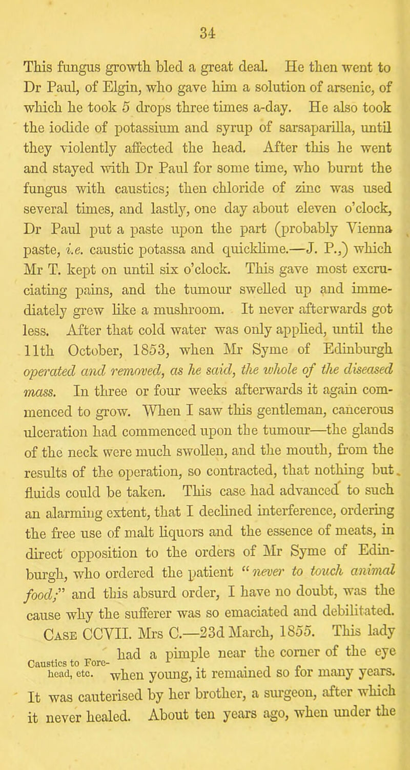 This fangus growth bled a great deal. He then went to Dr Paul, of Elgin, who gave him a solution of arsenic, of which he took 5 drops three times a-day. He also took the iodide of potassium and syrup of sarsaparilla, until they violently affected the head. After this he went and stayed with Dr Paul for some time, who burnt the fungus with caustics; then chloride of zinc was used several times, and lastly, one day about eleven o’clock. Dr Paul put a paste upon the part (probably Vienna paste, i.e. caustic potassa and quicklime.—J. P.,) which Mr T. kept on until six o’clock. This gave most excru- ciating pains, and the tumour swelled up and imme- diately grew like a mushroom. It never afterwards got less. After that cold water was only applied, until the 11th October, 1853, when Mr Syme of Edinburgh ojo&i'ated and removed^, as lie said, the whole of the diseased mass. In three or four weeks afterwards it again com- menced to grow. When I saw this gentleman, cancerous ulceration had commenced upon the tumour—^the glands of the neck were much swollen, and the mouth, from the results of the operation, so contracted, that nothing but. fluids could be taken. This case had advanced to such an alarming extent, that I declined interference, ordering the free use of malt liquors and the essence of meats, in direct opposition to the orders of Mr Syme of Edin- burgh, who ordered the patient “ nevei' to touch animal food;” and this absurd order, I have no doubt, was the cause why the sufferer was so emaciated and debilitated. Case CCVII Mrs C.—23d March, 1855. This lady had a pimple near the comer of the eye Caustics to Fore- ^ , « head, etc. when young, it remained so tor many years. It was cauterised by her brother, a surgeon, after which it never healed. About ten years ago, when under the