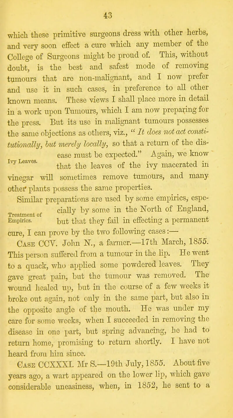 whicli these primitive surgeons dress with other herbs, and very soon effect a cure which any member of the College of Surgeons might be proud of. This, without doubt, is the best and safest mode of removing tumours that are non-malignant, and I now prefer and use it m such cases, in preference to all other known means. These views I shall place more in detail in a work upon Tumours, whicli I am now prepai^ing for the press. But its use in malignant tumours possesses the same objections as others, viz., “ It does 'notact consti- tvtimally, tmt ’merely locally, so that a return of the dis- ease must be expected.” Again, we know Iv-y Leaves. leaves of the ivy macerated in vinegar will sometimes remove tumours, and many othei* plants possess the same properties. Similar preparatiems are used by some empirics, espe- ciaUv by some in the North of England, Treatment of . Empirics. but that they fell in effectmg a permanent cure, I can prove by the two foUoiving cases:— Case CCV. John N., a farmer.—17th March, 1855. This pei-son suffered from a tumour in the lip. He went to a quack, who applied some powdered leaves. They gave great pdn, but the tumour was removed. The wound healed up, but in the course of a few weeks it broke out again, not only in the same part, but also in the opposite angle of the mouth. He was under my care for some weeks, when I succeeded in removing the disease in one j)art, but spring advancing, he had to return home, promising to return shortly. I have not heard from him since. Case CCXXXI. Mr S.—19th July, 1855. About five years ago, a wart appeared on the lower lip, which gave considerable uneasiness, when, in 1852, he sent to a