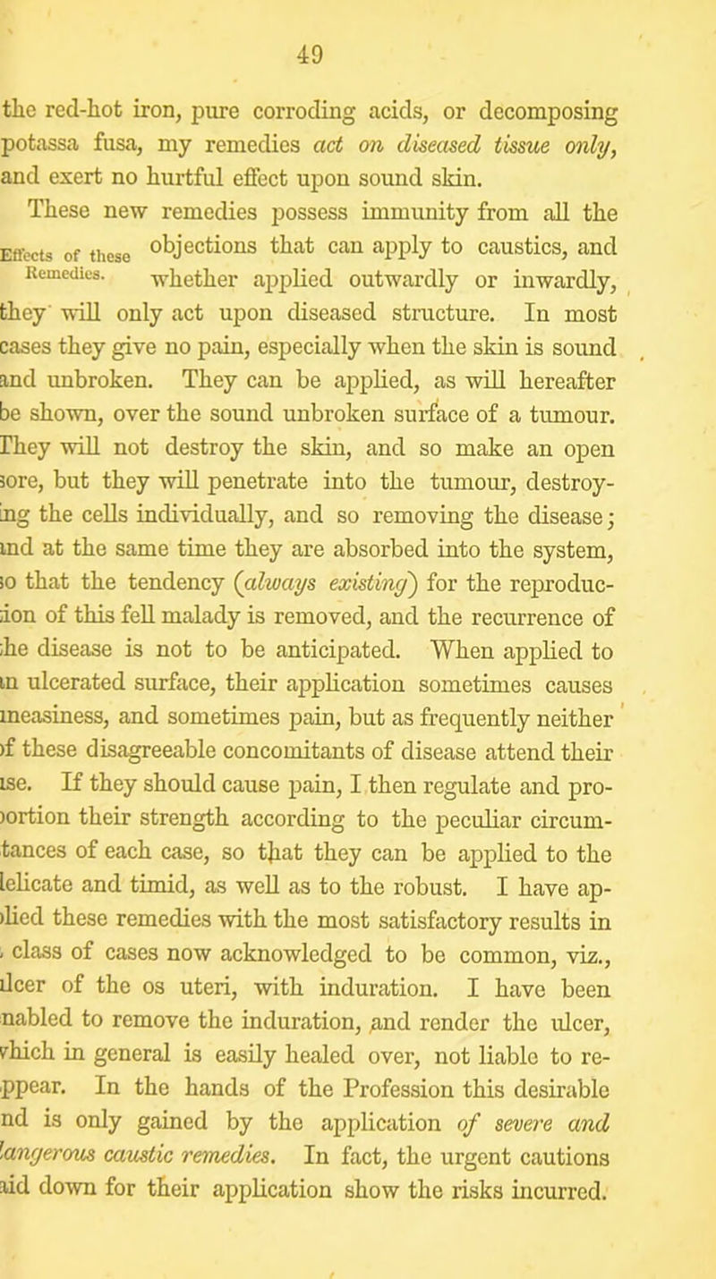 the red-hot iron, pure corroding acids, or decomposing potassa fusa, my remedies act on diseased tissue only, and exert no hurtful effect upon sound skin. These new remedies possess immunity from all the Eflccts of these objections that can apply to caustics, and Remedies. whether ai^plicd outwardly or inwardly, they will only act upon diseased structure. In most cases they give no pain, especially when the skin is sound and unbroken. They can be applied, as wdl hereafter be shown, over the sound unbroken surface of a tumour. Ihey wdU not destroy the skin, and so make an open sore, but they will penetrate into the tumour, destroy- ing the cells individually, and so removing the disease; ind at the same time they are absorbed into the system, io that the tendency (always existing) for the reproduc- ion of this feU malady is removed, and the recurrence of ;he disease is not to be anticipated. When applied to tn ulcerated surface, their application sometimes causes measiness, and sometimes pain, but as frequently neither ’ )f these disagreeable concomitants of disease attend their ise. If they should cause pain, I then regulate and pro- )ortion their strength according to the peculiar circum- tances of each case, so that they can be applied to the lelicate and timid, as well as to the robust. I have ap- )lied these remedies with the most satisfactory results in , class of cases now acknowledged to be common, viz., deer of the os uteri, with induration. I have been nabled to remove the induration, ^nd render the idcer, vhich in general is easily healed over, not liable to re- ppear. In the hands of the Profession this desirable nd is only gained by the application of severe and langerom caustic remedies. In fact, the urgent cautions lid down for their application show the risks incurred. t