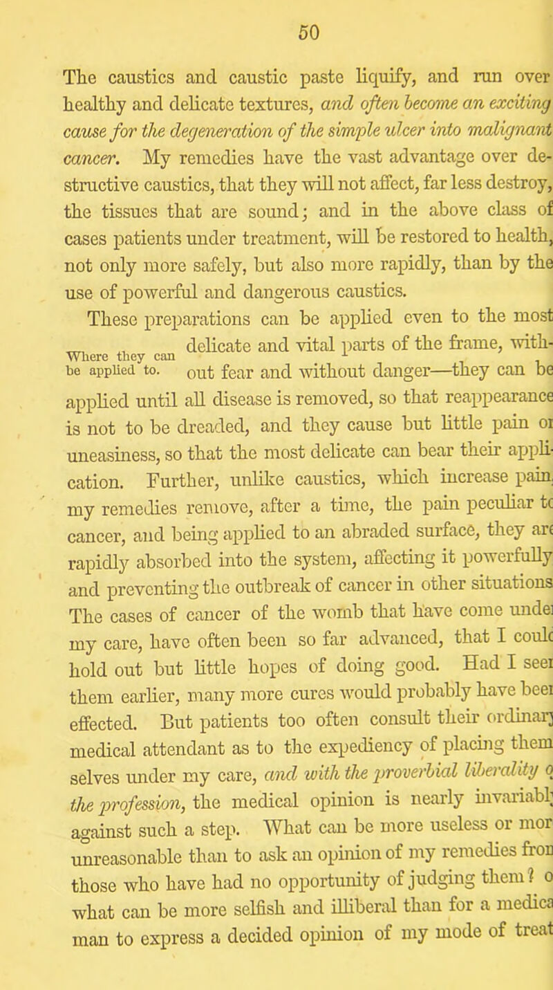 The caustics and caustic paste liquify, and ran over healthy and delicate teztures, and often hecome an exciting came for the deg&nerojtion of the simple ulcer into hnalignant cancer. My remedies have the vast advantage over de- structive caustics, that they will not affect, far less destroy, the tissues that are sound; and in the above class of cases patients under treatment, will be restored to health, not only more safely, but also more rapidly, than by the use of powerful and dangerous caustics. These preparations can be apphed even to the most ^ delicate and vital parts of the frame, with- be appUed to. Qut fear and without danger—^they can be applied until aU disease is removed, so that reappearance is not to be dreaded, and they cause but little pain oi uneasiness, so that the most delicate can bear their appli- cation. Further, unlike caustics, which increase pain my remedies remove, after a time, the pain pecuhar tc cancer, and being apphed to an abraded surface, they art rapidly absorbed into the system, affecting it powerfuUy and preventing the outbreak of cancer in other situations The cases of cancer of the womb that have come undei my care, have often been so far advanced, that I coulc hold out but httle hopes of doing good. Had I seei them earher, many more cures would probably have beei effected. But patients too often consult their ordinarj medical attendant as to the expediency of placing them selves under my care, and with the proverltial liberality o the 2yrofession, the medical opinion is nearly hivariabl; against such a step. What can be more useless or mor unreasonable than to ask an opinion of my remedies froD those who have had no opportunity of judging them?^ o what can be more selfish and illiberal than for a medica man to express a decided opinion of my mode of treat