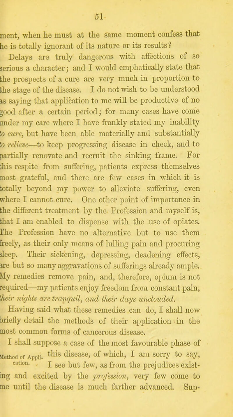 ment, when he must at the same moment confess that he is totally ignorant of its nature or its results? Delays are tmly dangerous with affections of so serious a character; and I would emphatically state that bhe prospects of a cure are very much in proportion to the stage of the disease. I do not wish to be understood is saying that ajDphcation to me AviU be productive of no good after a certain period; for many cases have come imder my care where I have frankly stated my inability !o cure, but have been able materially and substantially !o relieve—to keep progressing disease in check, and to partially renovate and recruit the siiikbig frame. For this respite from sufferuig, patients express themselves most grateful, and there are few cases in which it is totally beyond niy power to alleviate suffering, even where I cannot cure. One other point of importance in the different treatment by the Profession and myself is, that I am enabled to dispense with the use of opiates. Ihe Profession have no alternative but to use them freely, as their only lueans of lulling pain and procuring sleep. Their sickening, depressing, deadening effects, ire but so many aggravations of sufferings already ample. My remedies remove pain, and, therefore, opium is not required—my patients enjoy freedom from constant pain, 'heir niglds are traiiquil, and their days unclouded. Having said what these remedies can do, I shall now briefly detail the methods of their application in the most common forms of cancerous disease. I shall suppose a case of the most favourable phase of Method of Appu- disease, of which, I am sorry to say, cation. , j gg(j g^g fj-Qin tlio prejudices exist- ing and excited by the very few come to me until the disease is much farther advanced. Sup-