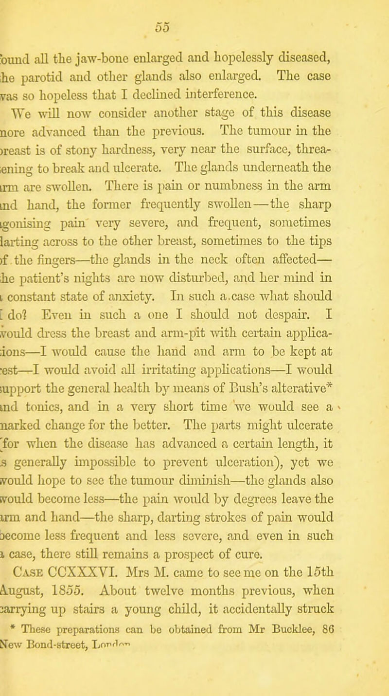 bund all tlie jaw-bone enlarged and hopelessly diseased, ;he parotid and other glands also enlarged. The case was so hopeless that I declined interfei’ence. We wUl now consider another stage of this disease nore advanced than the previous. The tumour in the )reast is of stony hardness, very near the surface, threa- iening to break and ulcerate. The glands underneath the trm are swollen. There is pain or numbness in the arm md hand, the former frequently swollen—the sharp igonising pain very severe, and frequent, sometimes larting across to the other breast, sometimes to the tips )f the fingers—the glands in the neck often affected— ,he patient’s nights arc now disturbed, aird her mind in i constant state of anxiety. In such a.case what should [ do? Even in such a one I should not despair. I voidd dress the breast and arm-pit with certain applica- ions—I would cause the hand and anu to be kept at ■est—I would avoid all irritating applications—I would support the general health bj^ means of Bush’s alterative* ind tonics, and in a veiy short time we would see a ' narked change for the better. The parts might ulcerate 'for when the disease has advanced a certain length, it s generally impossible to prevent ulceration), yet we n^ould hope to see the tumour diminish—the glands also Evould become less—the pain would by degTees leave the irm and hand—the sharp, darting strokes of pain would become less frequent and less severe, and even in such 1 case, there stiU remains a prospect of cure. Case CCXXXVI. Mrs M. came to see me on the 15th A-ugust, 1855. About twelve months previous, when jarrying up stairs a young child, it accidentally struck * These preparations can be obtained from Mr Bucklee, 86 New Bond-street, Lop/l^”