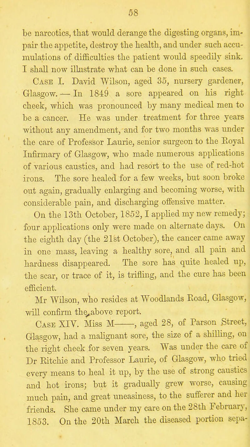 be narcotics, that would derange the digesting organs, im- pair the appetite, destroy the health, and under such accu- mulations of difficulties the patient would speedily sink. I shall now illustrate what can be done in such cases. Case I. David Wilson, aged 35, nursery gardener, Glasgow. — In 1849 a sore appeared on his right cheek, which was pronounced by many medical men to be a cancer. He was under treatment for three years without any amendment, and for two months was under the care of Professor Laurie, senior surgeon to the Ptoyal Infirmary of Glasgow, who made numerous applications of various caustics, and had resort to the use of red-hot irons. The sore healed for a few weeks, but soon broke out again, gradually enlarging and becoming worse, with considerable pain, and discharging offensive matter. On the 13th October, 1852,1 applied my new remedy; four applications only were made on alternate days. On the eighth day (the 21st October), the cancer came away in one mass, leaving a healthy sore, and all pain and hardness disappeared. The sore has quite healed up, the scar, or trace of it, is trifling, and the cure has been efficient. Mr Wilson, who resides at Woodlands Road, Glasgow, will confirm thq^above report. Case XIV. Miss M , aged 28, of Parson Street, Glasgow, had a mahgnant sore, the size of a shilling, on the right cheek for seven years. Was under the care of Dr Eitchie and Professor Laurie, of Glasgow, who tried evei’y means to heal it up, by the use of strong caustics and hot irons; but it gradually grew worse, causing much pain, and great uneasiness, to the sufterer and her friends. She came under my care on the 28th February, 1853. On the 20th March the diseased portion sepa-