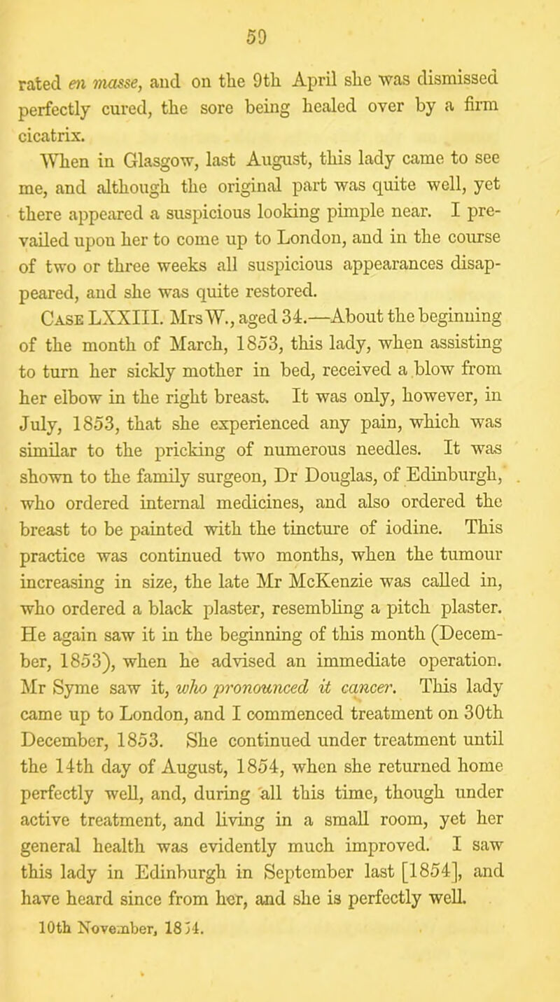 rated en masse, and on tlie 9th April she was dismissed perfectly cured, the sore being healed over by a firm cicatrix. When in Glasgow, last August, this lady came to see me, and although the original part was quite well, yet there appeared a suspicious looking pimple near. I pre- vailed upon her to come up to London, and in the course of two or three weeks all suspicious appearances disap- peared, and she was quite restored. Case LXXIII. Mrs W., aged 34.—About the beginning of the month of March, 1853, this lady, when assisting to turn her sickly mother in bed, received a blow from her elbow in the right breast. It was only, however, in July, 1853, that she experienced any pain, which was similar to the pricking of numerous needles. It was shown to the family surgeon. Dr Douglas, of Edinburgh, who ordered internal medicines, and also ordered the breast to be painted with the tincture of iodine. This practice was continued two months, when the tumour increasing in size, the late Mr McKenzie was called in, who ordered a black plaster, resembhng a pitch plaster. He again saw it in the beginning of this month (Decem- ber, 1853), when he advised an immediate operation. Mr Syme saw it, who pronounced it cancer. This lady came up to London, and I commenced treatment on 30th December, 1853. She continued under treatment until the 14th day of August, 1854, when she returned home perfectly well, and, during all this time, though under active treatment, and living in a small room, yet her general health was evidently much improved. I saw this lady in Edinburgh in September last [1854], and have heard since from her, and she is perfectly well. loth Noveoiber, 18 H.