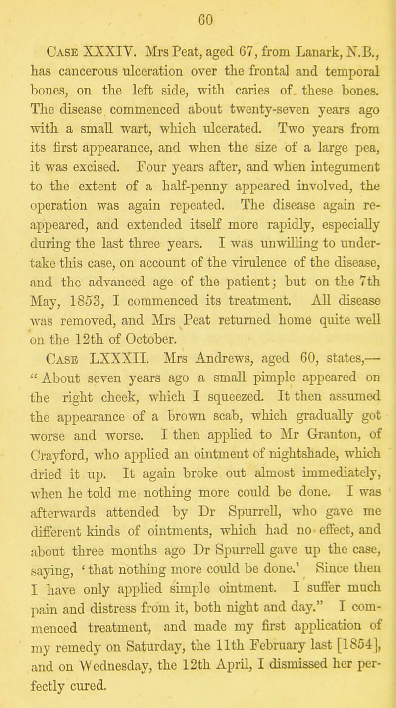 Case XXXIV. Mrs Peat, aged 67, from Lanark, N.B., has cancerous ulceration over the frontal and temporal bones, on the left side, with caries of. these bones. The disease commenced about twenty-seven years ago with a small wart, which ulcerated. Two years from its first appearance, and when the ske of a large pea, it was excised. Four years after, and when integument to the extent of a half-penny appeared involved, the operation was again repeated. The disease again re- appeared, and extended itself more rapidly, especially during the last three years. I was unwilling to under- take this case, on account of the virulence of the disease, and the advanced age of the patient; but on the 7th May, 1853, I commenced its treatment. All disease was removed, and Mrs Peat returned home quite well on the 12th of October. Case LXXXII. Mrs Andrews, aged 60, states,— “ About seven years ago a small pimple appeared on the right cheek, which I squeezed. It then assumed the appearance of a brown scab, which gradually got worse and worse. I then applied to Mr Granton, of Crayford, who applied an ointment of nightshade, which dried it up. It again broke out almost immediately, when he told me nothing more could be done. I was afterwards attended by Dr Spurred, who gave me difierent kinds of ointments, which had no* effect, and about three months ago Dr Spurred gave up the case, saying, ‘ that nothing more could be done.’ Since then I have only applied simple ointment. I suffer much pain and distress from it, both night and day.” I com- menced treatment, and made my first appdcation of my remedy on Saturday, the 11th February last [1854], and on Wednesday, the 12 th Aprd, I dismissed her per- fectly cured.