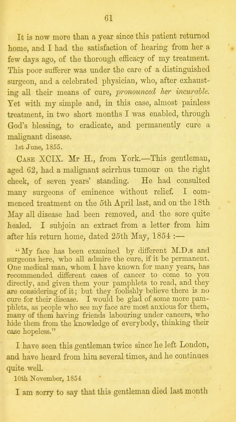 It is now more than a year since this patient returned home, and I had the satisfaction of hearing from her a few days ago, of the thorough efficacy of my treatment. This poor sufferer was under the care of a distingmshed surgeon, and a celebrated physician, who, after exhaust- ing all their means of cure, pronoumed her incurable. Yet ■with my simple and, in this case, almost painless treatment, in two short months I was enabled, through God’s blessing, to eradicate, and permanently cure a malignant disease. 1st June, 1855. Case XCIX. Mr H., from York.—This gentleman, aged 62, had a malignant scirrhus tumour on the right cheek, of seven years’ standing. He had consulted many surgeons of eminence 'without relief. I com- menced treatment on the 5th April last, and on the 18th May all disease had been removed, and the sore quite healed. I subjoin an extract from a letter from him after his return home, dated 25th May, 1854 :— “ My face has been examined by different M.D.s and surgeons here, who all admii’e the cure, if it be permanent. One medical man, whom I have known for many years, has recommended different cases of cancer to come to you directly, and given them your pamphlets to read, and they are considering of it; but they foolishly believe there is no cure for their disease. I would be glad of some more pam- phlets, as people who see my face are most anxious for them, many of them having friends labouring under cancers, who hide them from the knowledge of everybody, thinking their case hopeless.” I have seen this gentleman twice since he left London, and have heard from him several times, and he continues quite well. 10th November, 1854 I am sorry to say that this gentleman died last month