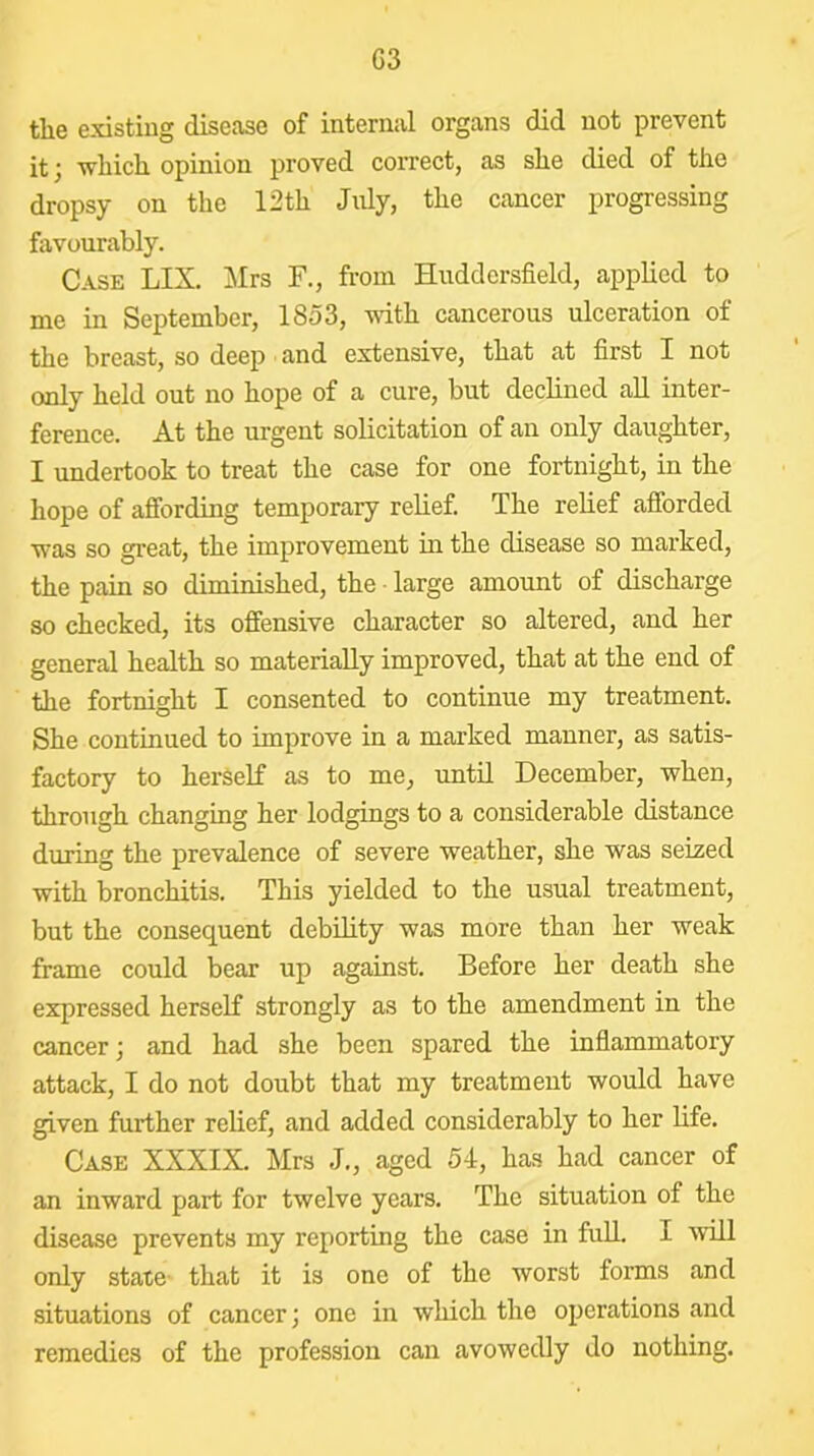 G3 the existing disease of internal organs did not prevent it; which opinion proved correct, as she died of the dropsy on the 12th July, the cancer progressing favourably. Case LIX. ]\Irs F., from Huddersfield, applied to me in September, 1853, vdth cancerous ulceration of the breast, so deep and extensive, that at first I not only held out no hope of a cure, but declined aU inter- ference. At the urgent solicitation of an only daughter, I undertook to treat the case for one fortnight, in the hope of affording temporary relief. The relief afforded was so great, the improvement in the disease so marked, the pain so diminished, the • large amount of discharge so checked, its offensive character so altered, and her general health so materially improved, that at the end of the fortnight I consented to continue my treatment. She continued to improve in a marked manner, as satis- factory to herself as to me, until December, when, through changing her lodgings to a considerable distance during the prevalence of severe weather, she was seized with bronchitis. This yielded to the usual treatment, but the consequent debility was more than her weak frame could bear up against. Before her death she expressed herself strongly as to the amendment in the cancer; and had she been spared the inflammatory attack, I do not doubt that my treatment would have ^ven further relief, and added considerably to her life. Case XXXIX. Mrs J., aged 54, has had cancer of an inward part for twelve years. The situation of the disease prevents my reporting the case in full. I will only state- that it is one of the worst forms and situations of cancer; one in which the operations and remedies of the profession can avowedly do nothing.