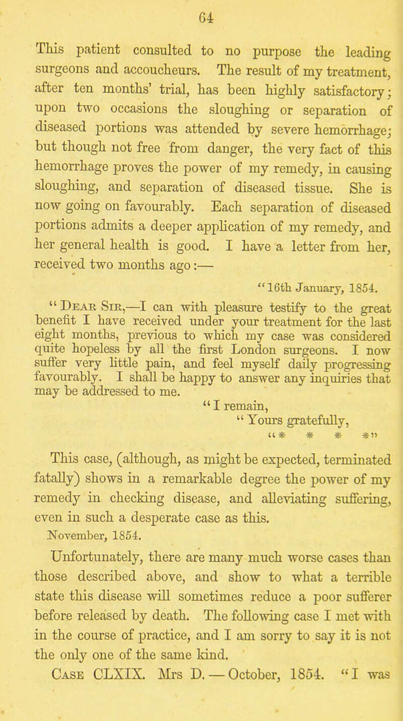G4 Tliis patient consulted to no purpose tlie leading surgeons and accoucheurs. The result of my treatment, after ten months’ trial, has been highly satisfactory; upon two occasions the sloughing or separation of diseased portions was attended by severe hemorrhage; but though not free from danger, the very fact of tin'a hemorrhage proves the power of my remedy, in causing sloughing, and separation of diseased tissue. She is now going on favourably. Each separation of diseased portions admits a deeper apphcation of my remedy, and her general health is good. I have a letter from her, received two mouths ago:— “ 16th January, 1854. “ Dear Sir,—I can with pleasure testify to the great benefit I have received under your treatment for the last eight months, previous to which my case was considered quite hopeless by all the first London surgeons. I now sufiier very little pain, and feel myself daily progressing favourably. I shall be happy to answer any inquiries that may be addressed to me. “ I remain, “ Yours gratefully, Cl* * * *» This case, (although, as might be expected, terminated fatally) shows in a remarkable degree the power of my remedy in checking disease, and alleviating suffering, even in such a desperate case as this. November, 1854. Unfortunately, there are many much worse cases than those described above, and show to what a terrible state this disease will sometimes reduce a poor sufferer before released by death. The following case I met with in the course of practice, and I am sorry to say it is not the only one of the same kind. Case CLXIX. Mrs D. — October, 1854. “I was