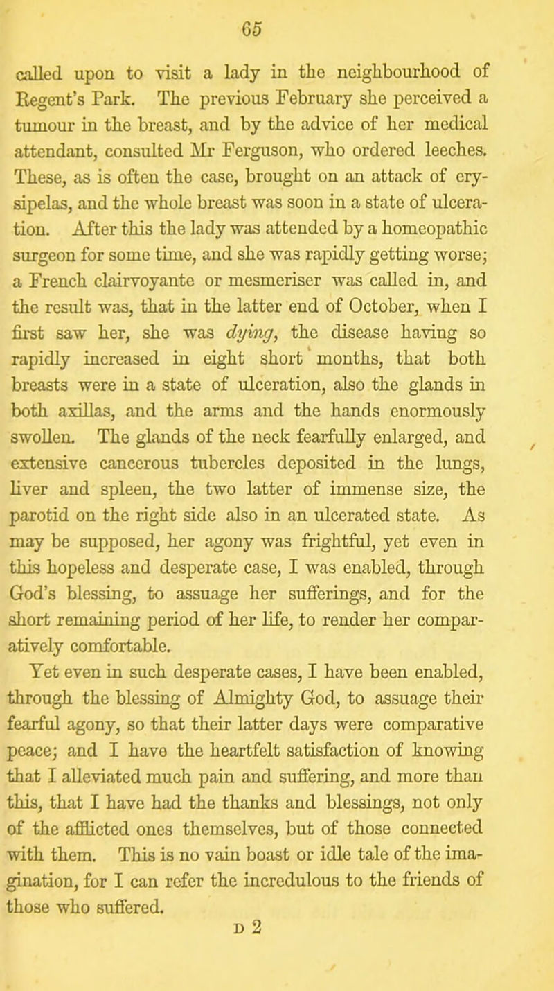 G5 called upon to visit a lady in tlie neiglibourliood of Regent’s Park. The previous February she perceived a tumour in the breast, and by the advice of her medical attendant, consulted Ferguson, who ordered leeches. These, as is often the case, brought on an attack of ery- sipelas, and the whole breast was soon in a state of ulcera- tion. After this the lady was attended by a homeopathic surgeon for some time, and she was rapidly getting worse; a French clairvoyante or mesmeriser was called in, and the result was, that in the latter end of October, when I first saw her, she was dying, the disease having so rapidly increased in eight short months, that both breasts were in a state of ulceration, also the glands in both axiUas, and the arms and the hands enormously swollen. The glands of the neck fearfully enlarged, and extensive cancerous tubercles deposited in the lungs, liver and spleen, the two latter of immense size, the parotid on the right side also in an ulcerated state. As may be supposed, her agony was frightful, yet even in this hopeless and desperate case, I was enabled, through God’s blessing, to assuage her sufferings, and for the short remaining period of her life, to render her compar- atively comfortable. Yet even in such desperate cases, I have been enabled, through the blessing of Almighty God, to assuage their fearful agony, so that their latter days were comparative peace; and I have the heartfelt satisfaction of knowing that I alleviated much pain and suffering, and more than this, that I have had the thanks and blessings, not only of the afficted ones themselves, but of those connected with them. This is no vain boast or idle tale of the ima- gination, for I can refer the incredulous to the friends of those who suffered. D 2