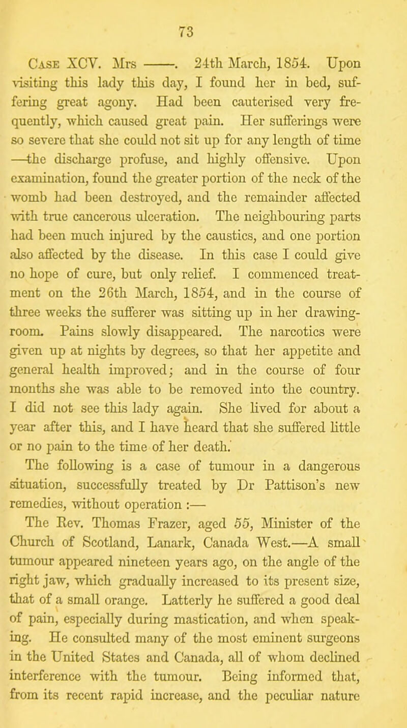 Case XCV. !Mrs . 24th March, 1854. Upon ■visiting this lady this day, I found her in bed, suf- fering great agony. Had been cauterised very fre- quently, which caused great pain. Her sufferings were so severe that she could not sit up for any length of time —the discharge profuse, and highly offensive. Upon examination, found the greater portion of the neck of the womb had been destroyed, and the remainder affected with true cancerous ulceration. The neighbouring parts had been much injured by the caustics, and one portion also affected by the disease. In this case I could give no hope of cure, but only relief. I commenced treat- ment on the 26th March, 1854, and in the course of three weeks the sufferer was sitting up in her drawing- room. Pains slowly disappeared. The narcotics were given up at nights by degrees, so that her appetite and general health improved; and in the course of four months she was able to be removed into the country. I did not see this lady again. She lived for about a year after this, and I have Jieard that she suffered little or no pain to the time of her death.' The foUo'wing is a case of tumour in a dangerous situation, successfully treated by Dr Pattison’s new remedies, ■without operation :— The Rev. Thomas Frazer, aged 55, Minister of the Church of Scotland, Lanark, Canada West.—A small tumour appeared nineteen years ago, on the angle of the right jaw, which gradually increased to its present size, that of a small orange. Latterly he suffered a good deal of pain, especially during mastication, and when speak- ing. He consulted many of the most eminent siugeons in the United States and Canada, aU of whom declined interference with the tumour. Being informed that, from its recent rapid increase, and the peculiar nature