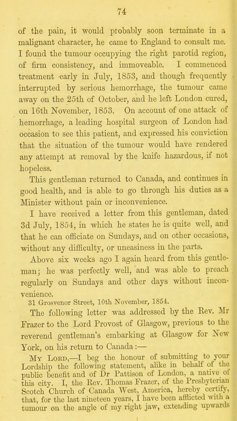 of the pain, it would probably soon terminate in a malignant character, he came to England to consult me. I found the tumour occupying the right parotid region, of firm consistency, and immoveable. I commenced treatment early in July, 1853, and though frequently interrupted by serious hemorrhage, the tumour came away on the 25th of October, and he left London cured, on 16th November, 1853. On account of one attack of hemorrhage, a leading hospital surgeon of London had occasion to see this patient, and expressed his conviction that the situation of the tumour would have rendered any attempt at removal by the knife hazardous, if not hopeless. This gentleman returned to Canada, and continues in good health, and is able to go through his duties as a Minister without pain or inconvenience. I have received a letter from this gentleman, dated 3d July, 1854, in which he states he is quite well, and that he can ofiiciate on Sundays, and on other occasions, without any difficulty, or uneasiness in the parts. Above six weeks ago I again heard from this gentle- man; he was perfectly well, and was able to preach regularly on Sundays and other days without incon- venience. 31 Grosvenor Street, 10th November, 1854. The following letter was addressed by the Rev. Mr Frazer to the Lord Provost of Glasgow, previous to the reverend gentleman’s embarking at Glasgow for New York, on his return to Canada:— My Lord,—I beg the honour of submitting to your Lordship the following statement, alike in behalf of the public benefit and of Hr Pattison of London, a native of this city. I, the Rev. Thomas Frazer, of the Presbyterian Scotch Church of Canada West, America, hereby certify, that, for the last nineteen years, I have been afificted with a tumour on the angle of my right jaw, extending upwards