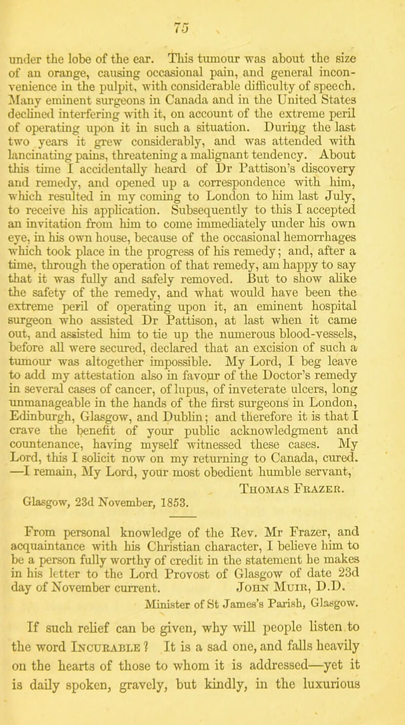 of au orange, causing occasional pain, and general incon- venience in the pulpit, with considerable difficulty of speech, ihuiy eminent surgeons in Canada and in the United States declined interfering ^^^th it, on accoimt of the extreme peril of operating upon it in such a situation. During the last two years it grew considerably, and was attended with lancinating pains, threatening a mahgnant tendency. About tills time I accidentally heard of Dr Pattison’s discovery and remedy, and opened up a correspondence with him, wliich residted in my coming to London to him last July, to receive his application. Subsequently to this I accepted an invitation from him to come immecbately under his own eye, in his own house, because of the occasional hemorrhages which took place in the progress of his remedy; and, after a time, through the operation of that remedy, am happy to say that it was fuUy and safely removed. But to show alike the safety of the remedy, and what would have been the extreme peril of operating upon it, an eminent hospital surgeon who assisted Dr Pattison, at last when it came out, and assisted him to tie up the numerous blood-vessels, before aU were secured, declared that an excision of such a tumour was altogether impossible. My Lord, I beg leave to add my attestation also in favopr of the Doctor’s remedy in several cases of cancer, of lupus, of inveterate ulcers, long unmanageable in the hands of the first surgeons in London, Edinburgh, Glasgow, and Dubhn; and therefore it is that I crave the benefit of your public acknowledgment and countenance, having myself witnessed these cases. My Lord, this I solicit now on my returning to Canada, cured. —I remain. My Lord, your most obedient humble servant, Thomas Frazek. Glasgow, 23d November, 1853. From personal knowledge of the Kev. Mr Frazer, and acquaintance with his Christian character, I believe him to be a person fully worthy of credit in the statement he makes in his letter to the Lord Provost of Glasgow of date 23d day of November current. John Muir, D.D. Minister of St James’s Parish, Glasgow. If such relief can be given, why wiU people listen to the word Incurable 1 It is a sad one, and falls heavily on the hearts of those to whom it is addressed—yet it is daily spoken, gravely, but kindly, in the luxurious