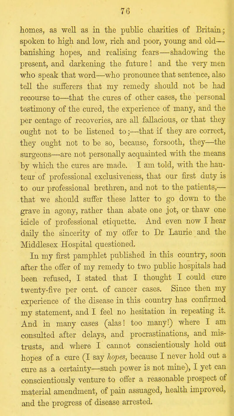 homes, as well as in the public charities of Britain; spoken to high and low, rich and poor, young and old— banishing hopes, and realising fears—shadowing the present, and darkening the future! and the very men who speak that word—who pronounce that sentence, also tell the sufferers that my remedy should not be had recourse to—that the cures of other cases, the personal testimony of the cured, the experience of many, and the per centage of recoveries, are all fallacious, or that they ought not to be listened to;—that if they are correct, they ought not to be so, because, forsooth, they—the surgeons—are not personally acquainted with the means by which the cures are made. I am told, with the hau- teur of professional exclusiveness, that our first duty is to our professional brethren, and not to the patients,— that we should suffer these latter to go down to the grave in agony, rather than abate one jot, or thaw one icicle of professional etiquette. And even now I hear daily the sincerity of my offer to Dr Laurie and the Middlesex Hospital questioned. In my first pamphlet published in this country, soon after the offer of my remedy to two public hospitals had been refused, I stated that I thought I could cure twenty-five per cent, of cancer cases. Since then my experience of the disease in this country has confirmed my statement, and I feel no hesitation in repeating it. And in many cases (alas! too many!) where I am consulted after delays, and procrastinations, and mis- trusts, and where I cannot conscientiously hold out hopes of a cure (I say hx/pes, because I never hold out a cure as a certainty—such power is not mine), I yet can conscientiously venture to offer a reasonable prospect of material amendment, of pain assuaged, health improved, and the progress of disease arrested.