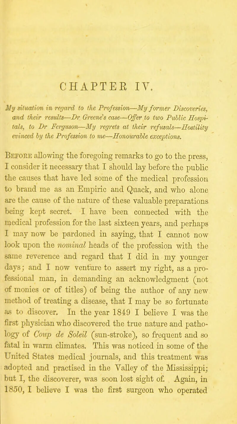 CHAPTER IV. My situation in regard to the Profession—My former Discoveries, and their results—Dr Greene’s case—Offer to two Puhlic Hospi- tals, to Dr Ferguson—My regrets at their refusals—Hostility evinced by the Profession to me—Honowdble exceptions. Before allowdng the foregoing remarks to go to the press, I consider it necessary that I should lay before the public the causes that have led some of the medical profession to brand me as an Empiric and Quack, and who alone are the cause of the nature of these valuable preparations being kept secret. I have been connected with the medical profession for the last sixteen years, and perhaps I may now be pardoned in saying, that I cannot now look upon the nominal heads of the profession with the same reverence and regard that I did in my younger days; and I now venture to assert my right, as a pro- fessional man, in demanding an acknowledgment (not of monies or of titles) of being the author of any new method of treating a disease, that I may be so fortunate as to discover. In the year 1849 I believe I was the first physician who discovered the true nature and patho- logy of C'ozjp de Soleil (sun-stroke), so frequent and so fatal in warm climates. This was noticed in some of the United States medical journals, and this treatment was adopted and practised in the Valley of the Mississippi; but I, the discoverer, was soon lost sight of. Again, in 1850, I believe I was the first surgeon who operated