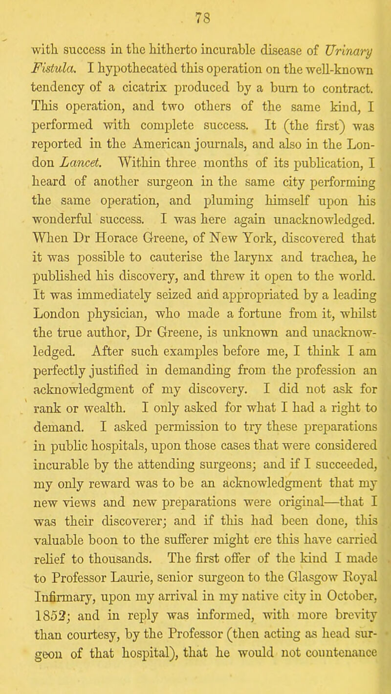 with success in the hitherto incurable disease of Urinary Fistula. I hypothecated this operation on the weU-kno-mi tendency of a cicatrix produced by a burn to contract. This operation, and two others of the same kind, I performed with complete success. It (the first) was reported in the American journals, and also in the Lon- don Lancet. Within three months of its publication, I heard of another surgeon in the same city performing the same operation, and pluming himself upon his wonderful success. I was here again unacknowledged. When Dr Horace Greene, of New York, discovered that it was possible to cauterise the larynx and trachea, he published his discovery, and threw it open to the world. It was immediately seized arid appropriated by a leading London physician, who made a fortune from it, whdst the true author. Dr Greene, is unknown and unacknow- ledged, After such examples before me, I think I am perfectly justified in demanding from the profession an acknowledgment of my discovery. I did not ask for rank or wealth. I only asked for what I had a right to demand. I asked permission to try these preparations in public hospitals, upon those cases that were considered incurable by the attending surgeons; and if I succeeded, my only reward was to be an acknowledgment that my new views and new preparations were original—that I was their discoverer; and if this had been done, this valuable boon to the sufferer might ere this have carried relief to thousands. The first offer of the kind I made to Professor Laurie, senior surgeon to the Glasgow Koyal Infirmary, upon my arrival in my native city in October, 1852; and in reply was informed, with more brevity than courtesy, by the Professor (then acting as head sur- geon of that hospital), that he would not countenance