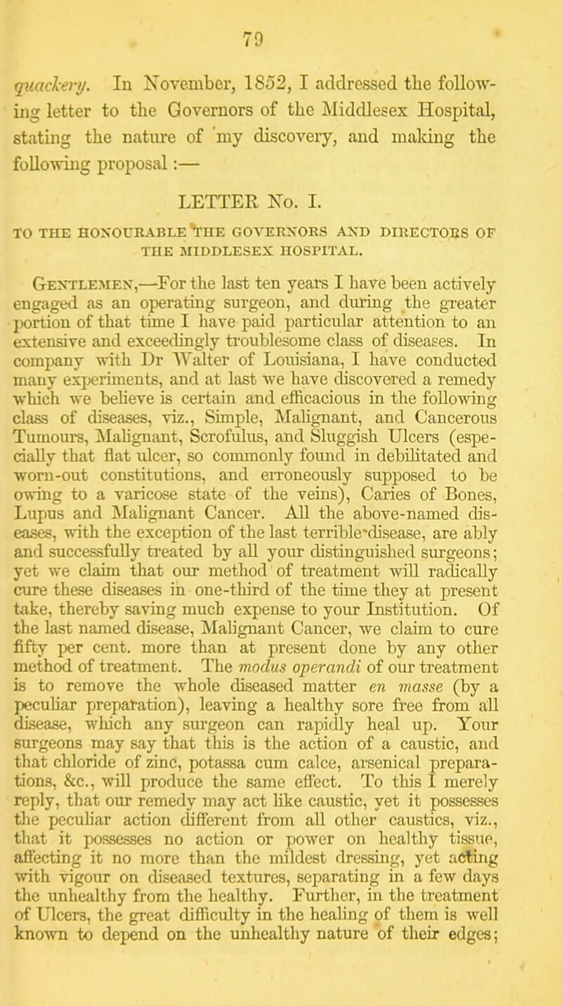 70 qiiaclcery. In November, 1852, I addressed the follow- ing letter to the Governors of the Middlesex Hospital, stating the nature of my discovery, and maldng the following proposal:— LETTER No. I. TO THE HOXOUBABLE'the GOVERNORS AND DIRECTORS OF THE MIDDLESEX HOSPITAL. Gentlemen,—For the last ten years I have been actively engaged as an operating surgeon, and diHing the greater portion of that time I have paid particular attention to an extensive and exceedingly troublesome class of diseases. In company with Dr Walter of Louisiana, I have conducted many experiments, and at last we have discovered a remedy wliich we beheve is certain and efhcacious in the following class of diseases, viz.. Simple, Malignant, and Cancerous Tumours, Mahgnant, Scrofulus, and Sluggish Ulcers (espe- cially that flat idcer, so commonly found in debilitated and worn-out constitutions, and erroneously supposed to be owing to a varicose state of the veins). Caries of Bones, Lupus and Malignant Cancer. All the above-named dis- eases, with the exception of the last terrible'disease, are ably and successfully treated by aU your distinguished surgeons; yet we claim that our method of treatment wiU radically cure these diseases in one-tliird of the time they at present take, thereby saving much expense to your Institution. Of the last named disease, Malignant Cancer, we claim to cure fifty per cent, more than at present done by any other method of treatment. The modus operandi of our treatment is to remove the whole diseased matter en masse (by a pecuhar preparation), leaving a healthy sore free from all disease, which any surgeon can rapidly heal up. Your surgeons may say that this is the action of a caustic, and that chloride of zinc, potassa cum calce, arsenical prepara- tions, &c., will produce the same effect. To this I merely reply, that our remedy may act like caustic, yet it posses.ses tlie peculiar action different from all other caustics, viz., that it possesses no action or power on healthy tissue, affecting it no more than the mildest dressing, yet acting with vigour on diseased textures, seiiarating in a few days the unhealthy from the healthy. Further, in the treatment of Ulcers, the great difficulty in the healing of them is well known to depend on the unhealthy nature of their edges;