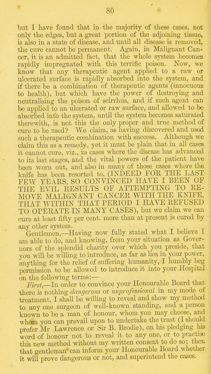 but I have found that in the majority of these cases, not only the edges, but a great portion of the adjoining tissue, is also in a state of disease, and until all disease is removed, tlie cure cannot be permanent. Again, in Malignant Can- cer, it is an admitted fact, that the whole system becomes rapidly impregnated with this terrific poison. Xow, we know that any theraijeutic agent applied to a raw or ulcerated simface is rapidly absorbed into the system, and if there be a combination of therapeutic agents (innocuous to health), but wliich have the power of destroying and neutralising the poison of scirrhus, and if such agent can be applied to an ulcerated or raw surface, and allowed to be absorbed into the system, until the system becomes saturated therewith, is not this the only proper and true method of cure to be used? We claim, as having discovered and used such a therapeutic combination with success. Although we claim this as a remedy, yet it must be plain that in aU cases it cannot cure, viz., in cases where the disease has advanced to its last stages, and the vital powers of the patient have been worn out, and also in many of those cases where the knife has been resorted to, (ESTDEED FOE. THE LAST FEW YE AES, SO CONVINCED HAVE I BEEN OF THE EVIL EESULTS OF ATTEMPTING TO EE- MOVE MALIGNANT CANCEE MYTH THE IvNIFE, THAT WITHIN THAT PEEIOD I HAVE EEFUSED TO OPEEATE IN MANY CASES), but we claim we can cure at least fifty per cent, more than at present is cured by any other system. Gentlemen,—Having now fully stated what I believe I am able to do, and kno-sving, from your situation as Gover- nors of the splendid charity over which you preside, that you will be willing to introduce, as far as lies in your power, anything for the relief of suffering humanity, I humbly beg })ennission to be allowed to introduce it into your Hospital on the following terms:— Firsts—In order to convince yoitr Honourable Board that tliere is nothing dangerous or unprofessional in my mode of treatment, I shall be willing to reveal and show my method to any one surgeon of well-known standing, and a person known to be a man of honoiu, whom you may choose, and whom you can prevail upon to midertake the trust (I should prefer Mr Lawrence or Sir B. Brodie), on liis pledging 1^ word of honoru’ not to reveal it to any one, or to practise tin's new method -without my -vNuitteu consent to do so; then tliat gentleman'can inform your Honourable Board whether it will prove dangerous or not, and superintend the cases.