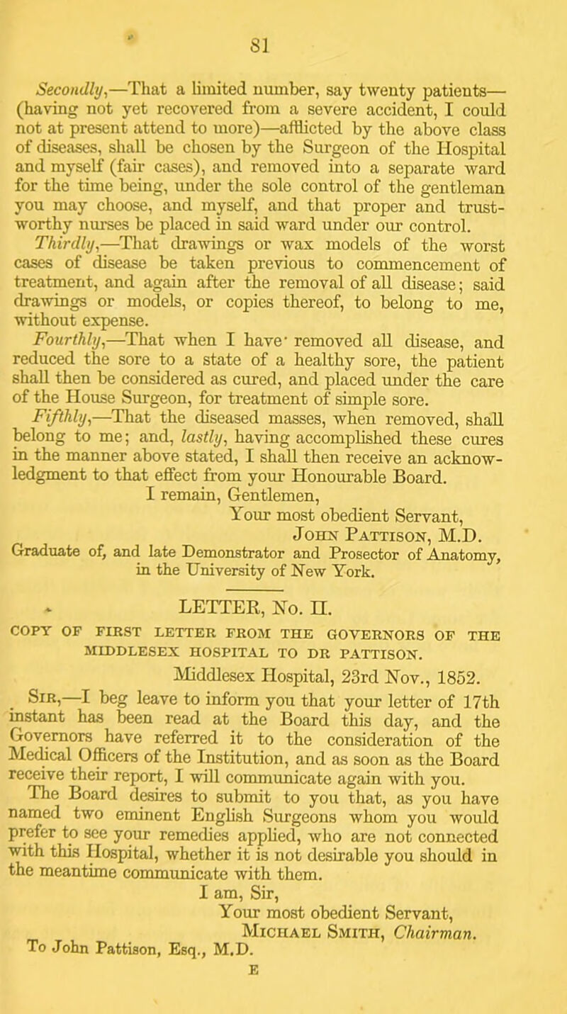 8] Secondly,—That a limited number, say twenty patients— (having not yet recovered from a severe accident, I could not at present attend to more)—afflicted by the above class of diseases, shall be chosen by the Surgeon of the Hospital and myself (fair cases), and removed into a separate ward for the time being, under the sole control of the gentleman you may choose, and myself, and that proper and trust- worthy nurses be placed in said ward under our control. Thirdly,—^That drawings or wax models of the worst cases of disease be taken previous to commencement of treatment, and again after the removal of all disease; said drawings or models, or copies thereof, to belong to me, without expense. Fourthly,—^That when I have’ removed all disease, and reduced the sore to a state of a healthy sore, the patient shall then be considered as cured, and placed under the care of the House Surgeon, for treatment of simple sore. Fifthly,—^That the diseased masses, when removed, shall belong to me; and, lastly, having accomplished these cures in the manner above stated, I shffll then receive an acknow- ledgment to that effect from your Honourable Board. I remain. Gentlemen, Your most obedient Servant, John Pattison, M.D. Graduate of, and late Demonstrator and Prosector of Anatomy, in the University of New York. LETTER, No. H. COPY OF FIRST LETTER FROM THE GOVERNORS OF THE MIDDLESEX HOSPITAL TO DR PATTISON. Middlesex flospital, 23rd Nov., 1852. Sir,—I beg leave to inform you that your letter of 17th instant has been read at the Board this day, and the Governors have referred it to the consideration of the Mechcal Officers of the Institution, and as soon as the Board receive their report, I will communicate again with you. The Board desires to submit to you that, as you have named two eminent English Surgeons whom you would prefer to see your remedies applied, who are not connected with tins Hospital, whether it is not desirable you should in the meantime communicate with them. I am, Sir, Your most obedient Servant, Michael Smith, Chairman. To John Pattison, Esq., M.D. E