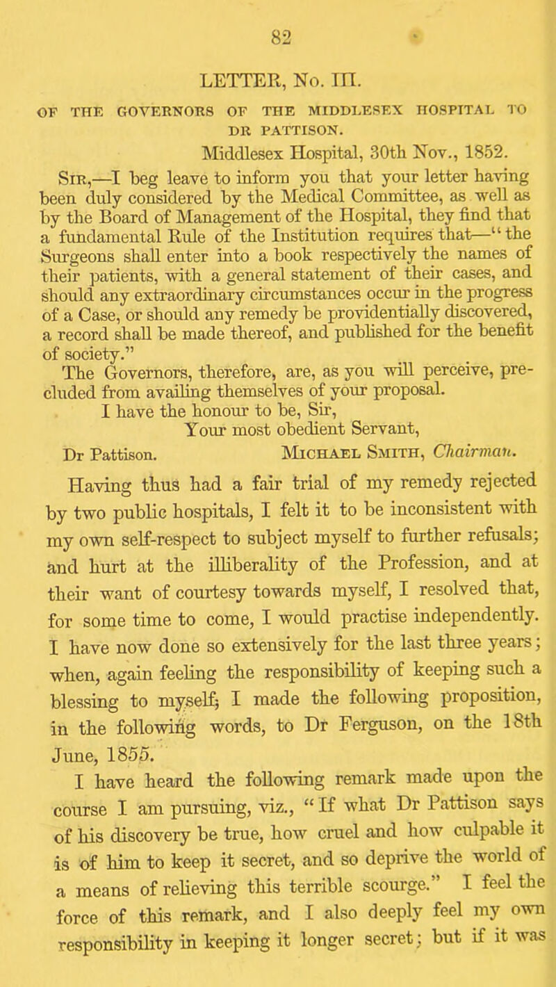LETTER, No. m. OF THE GOVERNORS OF THE MIDDLESEX HOSPITAL TO DR PATTISON. Middlesex Hospital, 30th Nov., 1852. Sir,—beg leave to mform you that your letter having been duly considered by the Medical Committee, as well as by the Board of Management of the Hospital, they find that a fundamental Rule of the Institution requires that—“ the Surgeons shall enter into a book respectively the names of their patients, with a general statement of their cases, and should any extraordinary circumstances occur in the progress of a Case, or should any remedy be pirovidentially discovered, a record shall be made thereof, and pubhshed for the benefit of society.” The Governors, therefore, are, as you will perceive, pre- cluded from availing themselves of your proposal. I have the honour to be. Sir, Your most obedient Servant, Dr Pattison. Michael Smith, Chairman. Having thus had a fair trial of my remedy rejected by two public hospitals, I felt it to be inconsistent with my own self-respect to subject myself to further refusals; and hurt at the illiberality of the Profession, and at their want of courtesy towards myself, I resolved that, for some time to come, I would practise independently. I have now done so extensively for the last three years, when, again feehng the responsibility of keeping such a blessing to myself^ I made the following proposition, in the following words, to Dr Ferguson, on the 18th June, 1855. I have heard the following remark made upon the course I am pursuing, viz., “ If what Dr Pattison says of his discovery be true, how cruel and how culpable it is of him to keep it secret, and so deprive the world of a means of relieving this terrible scourge.” I feel the force of this remark, and I also deeply feel my own responsibility in keeping it longer secret; but if it was