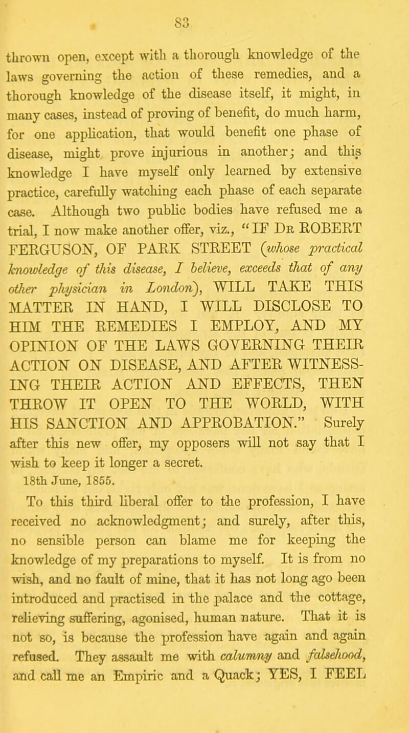 thrown open, except with a thorough knowledge of tlie laws governing the action of these remedies, and a thorough knowledge of the disease itself, it might, in many cases, instead of proving of benefit, do much harm, for one application, that would benefit one phase of disease, might prove injurious in anotherj and this knowledge I have myself only learned by extensive practice, carefully watching each phase of each separate case. Although two public bodies have refused me a trial, I now make another offer, viz., “ IF Dn EGBERT FERGUSON, OF PARK STREET (whose practical hnowledge of this disease, I helieoe, exceeds that of any other physician in Londori), WILL TAKE THIS MATTER IN HAND, I WILL DISCLOSE TO HIM THE REMEDIES I EMPLOY, AND MY OPINION OF THE LAWS GOVERNING THEIR ACTION ON DISEASE, AND AFTER WITNESS- ING THEIR ACTION AND EFFECTS, THEN THROW IT OPEN TO THE WORLD, WITH HIS SANCTION AND APPROBATION.” Surely after this new offer, my opposers will not say that I wish to keep it longer a secret. 18tli June, 1855. To this third liberal offer to the profession, I have received no acknowledgment; and surely, after this, no sensible person can blame me for keeping the knowledge of my preparations to myself. It is from no wish, and no fault of mine, that it has not long ago been introduced and practised in the palace and the cottage, reheving suffering, agonised, human nature. That it is not so, is because the profession have again and again refused. They assault me with calumny and falseJiood, and call me an Empiric and a Quack; YES, I FEEL