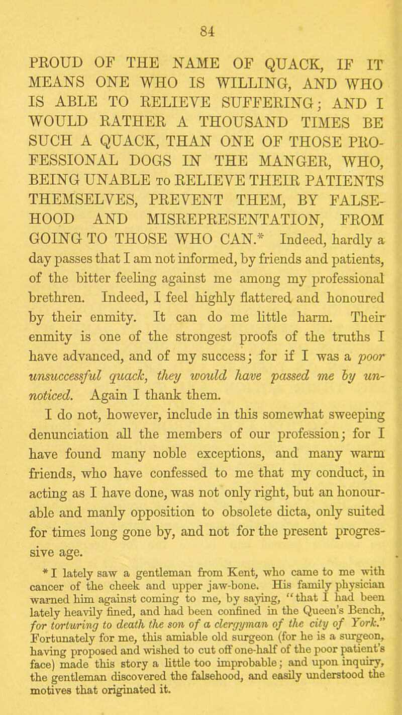 PKOUD OF THE NAME OF QUACK, IF IT MEANS ONE WHO IS WILLING, AND WHO IS ABLE TO RELIEVE SUFFERING; AND I WOULD RATHER A THOUSAND TIMES BE SUCH A QUACK, THAN ONE OF THOSE PRO- FESSIONAL DOGS IN THE MANGER, WHO, BEING UNABLE to RELIEVE THEIR PATIENTS THEMSELVES, PREVENT THEM, BY FALSE- HOOD AND MISREPRESENTATION, FROM GOING TO THOSE WHO CAN * Indeed, hardly a day passes that I am not informed, by friends and patients, of the bitter feeling against me among my professional brethren. Indeed, I feel highly flattered and honoured by their enmity. It can do me little harm. Their enmity is one of the strongest proofs of the truths I have advanced, and of my success; for if I was a poor unsuccessful quack, they would have passed me hy un- noticed. Again I thank them. I do not, however, include in this somewhat sweeping denunciation all the members of our profession; for I have found many noble exceptions, and many warm friends, who have confessed to me that my conduct, m acting as I have done, was not only right, but an honour- able and manly opposition to obsolete dicta, only suited for times long gone by, and not for the present progres- sive age. * I lately saw a gentleman from Kent, who came to me with cancer of the cheek and upper jaw-bone. His family physician warned him against coming to me, by saying, “ that I had been lately heavily fined, and had been confined in the Queen’s Bench, for tortwring to death the son of a clergyman of the city of York.” Fortunately for me, this amiable old surgeon (for he is a surgeon, having proposed and wished to cut off one-half of the poor patient’s face) made this story a httle too improbable; and upon inquiry, the gentleman discovered the falsehood, and easily understood the motives that originated it.