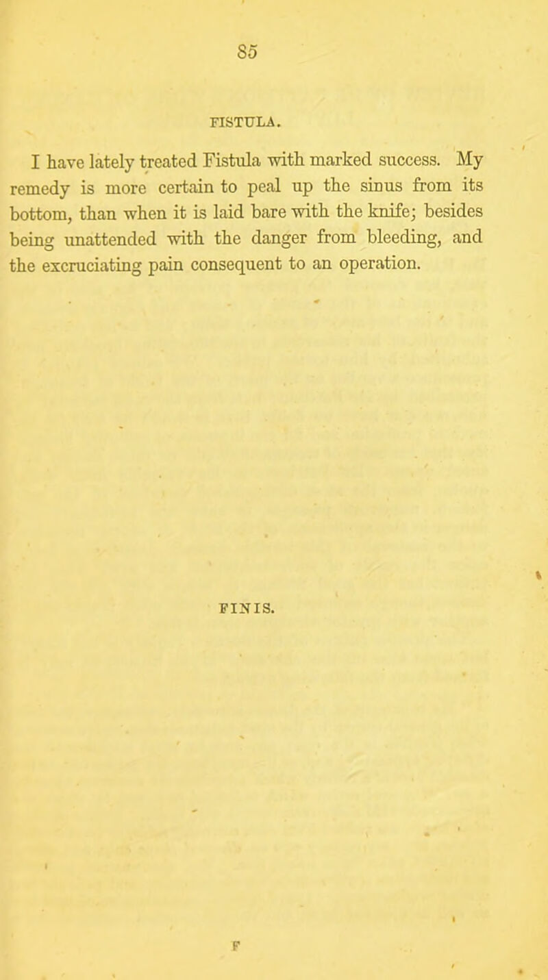 FISTULA. I have lately treated Fistula with marked success. My remedy is more certain to peal up the sinus from its bottom, than when it is laid bare with the knife; besides being unattended with the danger from bleeding, and the excruciating pain consequent to an operation. % FINIS. F