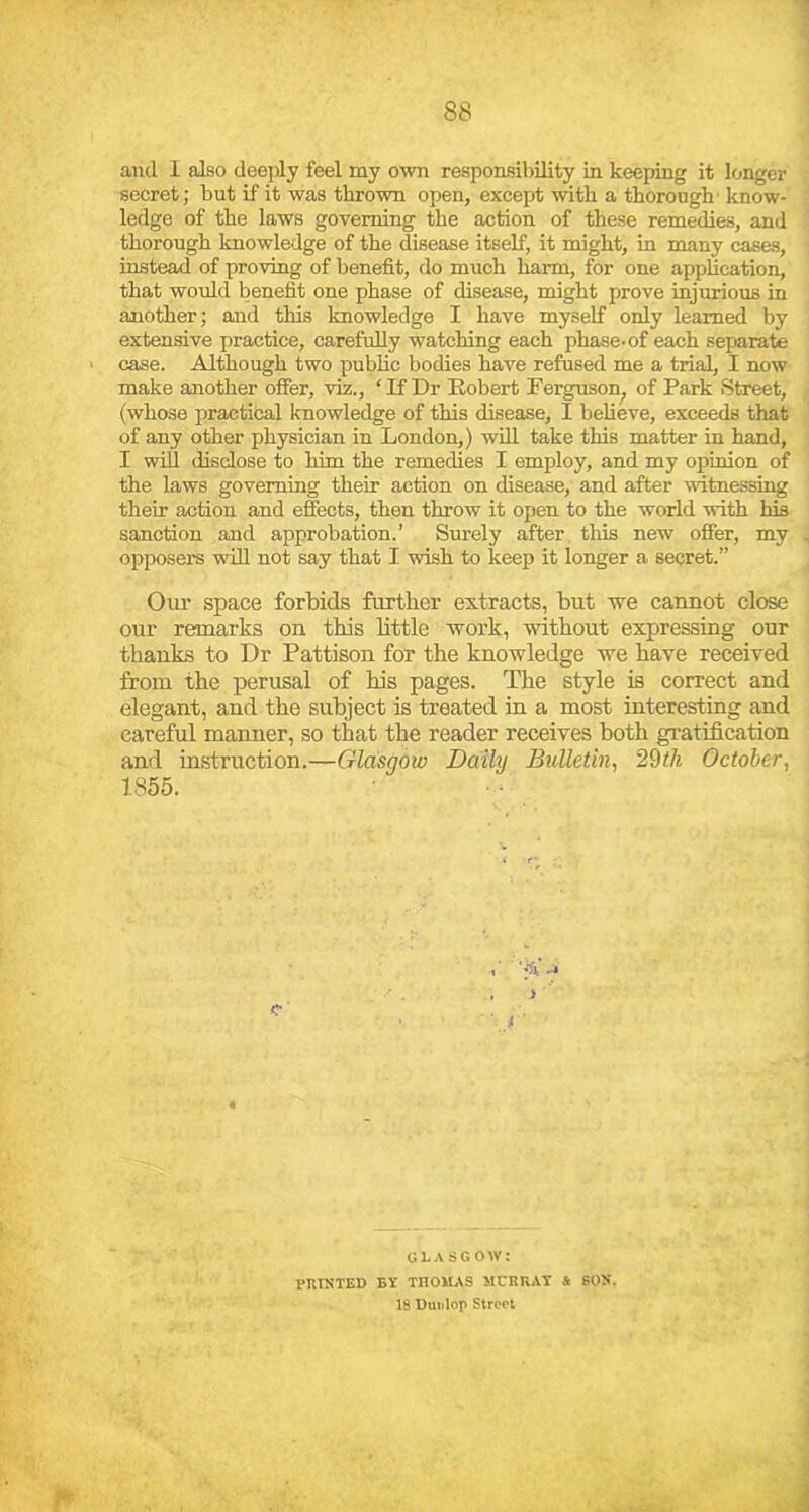 1 88 and 1 also deeply feel my own responsibility in keeping it longer secret; but if it was thrown open, except with a thorough' know- ledge of the laws governing the action of these remedies, and thorough knowledge of the disease itself, it might, in many cases, instead of proving of benefit, do much harm, for one application, that would benefit one phase of disease, might prove injurious in another; and this knowledge I have myself only learned by extensive practice, carefully watching each phase-of each separate case. Although two public bodies have refused me a trial, I now make another offer, viz., ‘If Dr Robert Ferguson^ of Park Street, {whose practical knowledge of this disease, I believe, exceeds that of any other physician in London,) wifi, take this matter in hand, I wiU disclose to him the remedies I employ, and my opinion of the laws governing their action on disease, and after witnessing their action and effects, then throw it open to the world with his sanction and approbation.’ Surely after this new offer, my , opposers will not say that I wish to keep it longer a secret.” Oui’ space forbids further extracts, but we cannot close our remarks on this little work, without expressing our thanks to Dr Pattison for the knowledge we have received from the perusal of his pages. The style is correct and elegant, and the subject is treated in a most interesting and careful manner, so that the reader receives both gratification and instruction.—Glasgow Daily Bulletin, 29//« October, 1855. UL.\ SG OW: VniNTED BY THOMAS JICRRAT i SOX. 18 Dunlop Streot