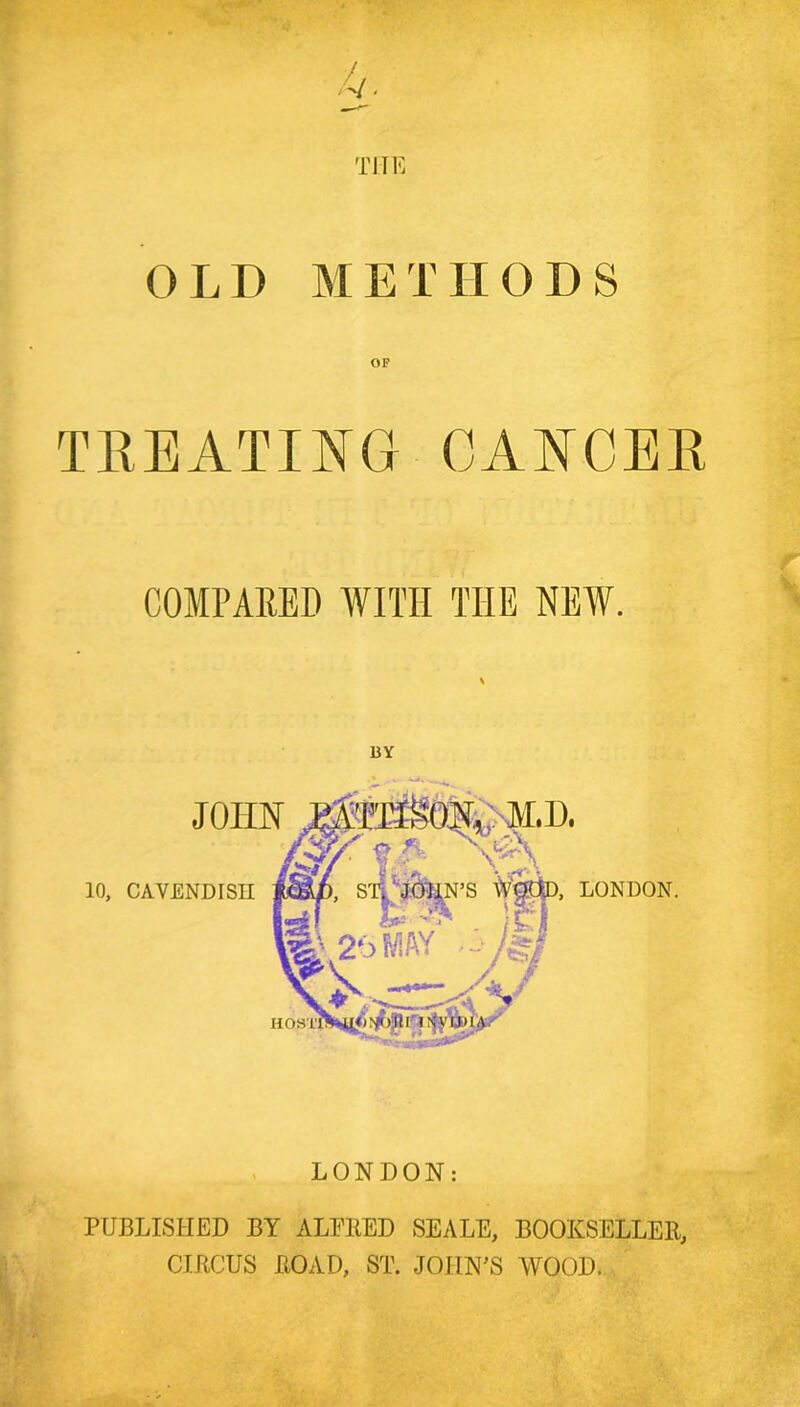 TJIK OLD METHODS TREATING CANCER : COMPARED WITH THE NEW. ^ LONDON. PUBLISHED BY ALPIIED SEALE, BOOKSELLER, CIRCUS ROAD, ST. JOHIM'S WOOD. .