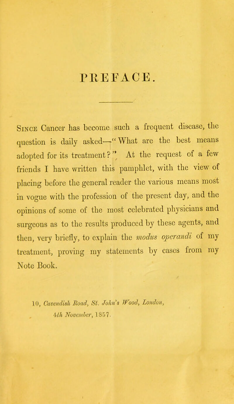 PllEFACE. Since Cancer has become such a frequent disease, the question is daily asked—“ What are the best means adopted for its treatment ? ’’ At the request of a few friends I have written this pamphlet, with the view of placing before the general reader the various means most in vogue with the profession of the present day, and the opinions of some of the most celebrated physicians and surgeons as to the results produced by these agents, and then, very briefly, to explain the modus operandi of my treatment, proving ray statements by cases from my Note Book. 10, Cavendish Itoad, SI. John's Wood, London, ‘Uh November, 1857-