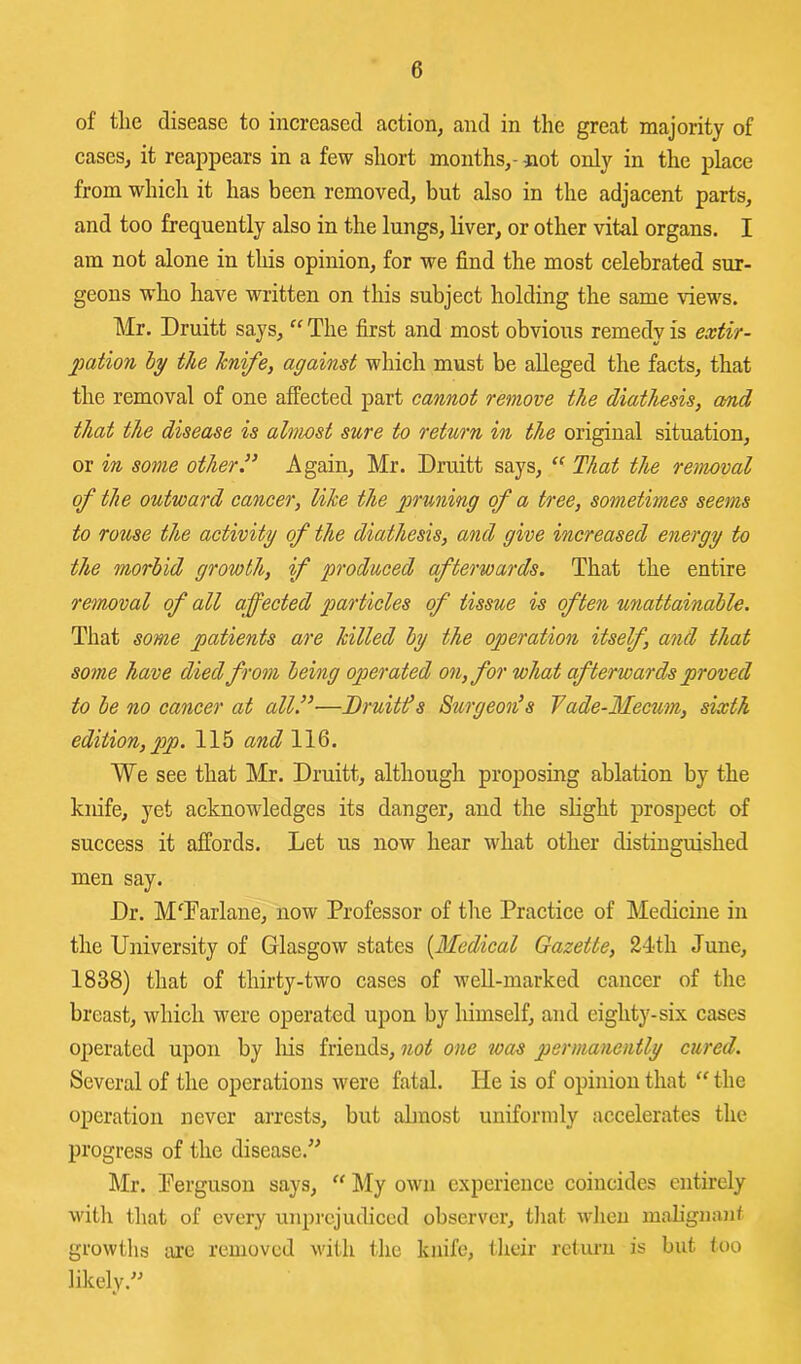 of tlie disease to increased action, and in the great majority of cases, it reappears in a few short months,- not only in the place from which it has been removed, but also in the adjacent parts, and too frequently also in the lungs, liver, or other vital organs. I am not alone in this opinion, for we find the most celebrated sur- geons who have written on this subject holding the same views. Mr. Druitt says, “ The first and most obvious remedy is extir- pation hy the hnife, against which must be alleged the facts, that the removal of one affected part cannot remove the diathesis, and that the disease is almost sure to return in the original situation, or in some other” Again, Mr. Druitt says, That the removal of the outward cancer, like the pruning of a tree, sometimes seems to rouse the activity of the diathesis, and give increased energy to the morbid growth, if produced afterwards. That the entire removal of all affected particles of tissue is often unattainable. That some patients are killed by the operation itself, and that some have died from being operated on, for what afterwards proved to be no cancer at all.”-—Druitds Surgeon’s 7ade-Mecum, sixth edition, pp. 115 and 116. We see that Mr. Druitt, although proposing ablation by the knife, yet acknowledges its danger, and the slight prospect of success it affords. Let us now hear what other distinguished men say. Dr. M^Darlane, now Professor of the Practice of Medicine in the University of Glasgow states {Medical Gazette, 24th June, 1838) that of thirty-two cases of well-marked cancer of the breast, which were operated upon by himself, and eighty-six cases operated upon by liis friends, not one was permanently cured. Several of the operations were fatal. He is of opinion that “ the operation never arrests, but abnost uniformly accelerates the progress of the disease.’^ Mr. Perguson says, “ l\Iy own experience coincides entirely witli tliat of every unprejudiced observer, tliat wlieu malignant growths arc removed with the knife, tlieir return is but too likely.-’-’