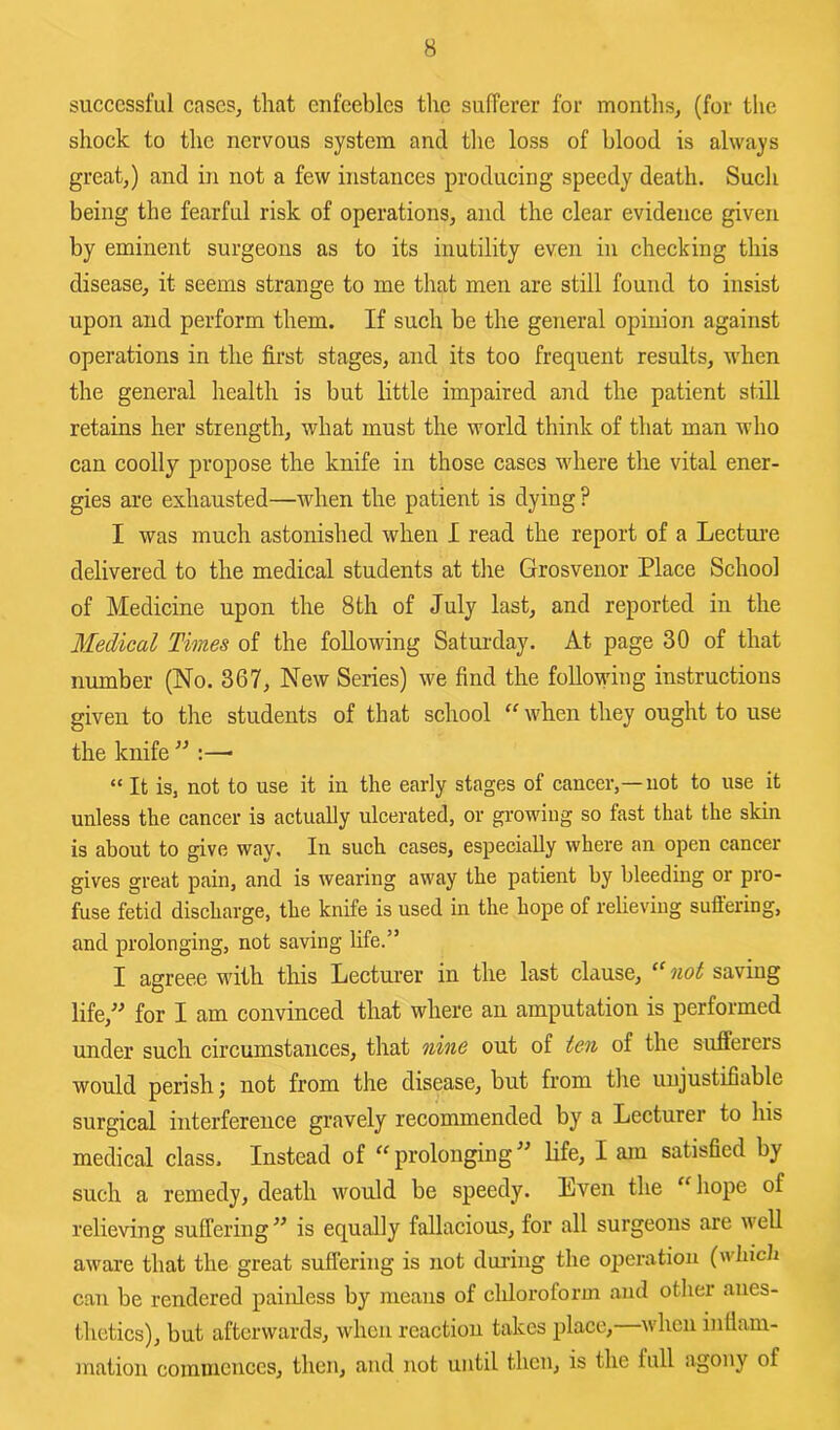 successful cases, that enfeebles the sufferer for months, (for the shock to the nervous system and the loss of blood is always great,) and in not a few instances producing speedy death. Such being the fearful risk of operations, and the clear evidence given by eminent surgeons as to its inutility even in checking this disease, it seems strange to me that men are still found to insist upon and perform them. If such be the general opinion against operations in the first stages, and its too frequent results, when the general health is but little impaired and the patient still retains her strength, what must the world think of that man who can coolly propose the knife in those cases where the vital ener- gies are exhausted—when the patient is dying ? I was much astonished when I read the report of a Lecture delivered to the medical students at the Grosvenor Place School of Medicine upon the 8 th of July last, and reported in the Medical Times of the following Saturday. At page 30 of that number (No. 367, New Series) we find the foUo\\dng instructions given to the students of that school when they ought to use the knife ” :—• “ It is, not to use it in the early stages of cancer,—not to use it unless the cancer is actually ulcerated, or growing so fast that the skin is about to give way. In such cases, especially where an open cancer gives great pain, and is wearing away the patient by bleeding or pro- fuse fetid discharge, the knife is used in the hope of relieving suffering, and prolonging, not saving life.” I agreee with this Lectui-er in the last clause, not saving life,” for I am convinced that where an amputation is performed under such circumstances, that nine out of ten of the sufferers would perish; not from the disease, but from the unjustifiable surgical interference gravely recommended by a Lecturer to his medical class. Instead of “prolonging” Hfe, I am satisfied by such a remedy, death would be speedy. Even the “hope of relieving suffering ” is equally fallacious, for all surgeons are well aware that the great suffering is not during the ojieration (which can be rendered painless by means of chloroform and other anes- thetics), but afterwards, when reaction takes place, when inffam- mation commences, then, and not until then, is the full agony of