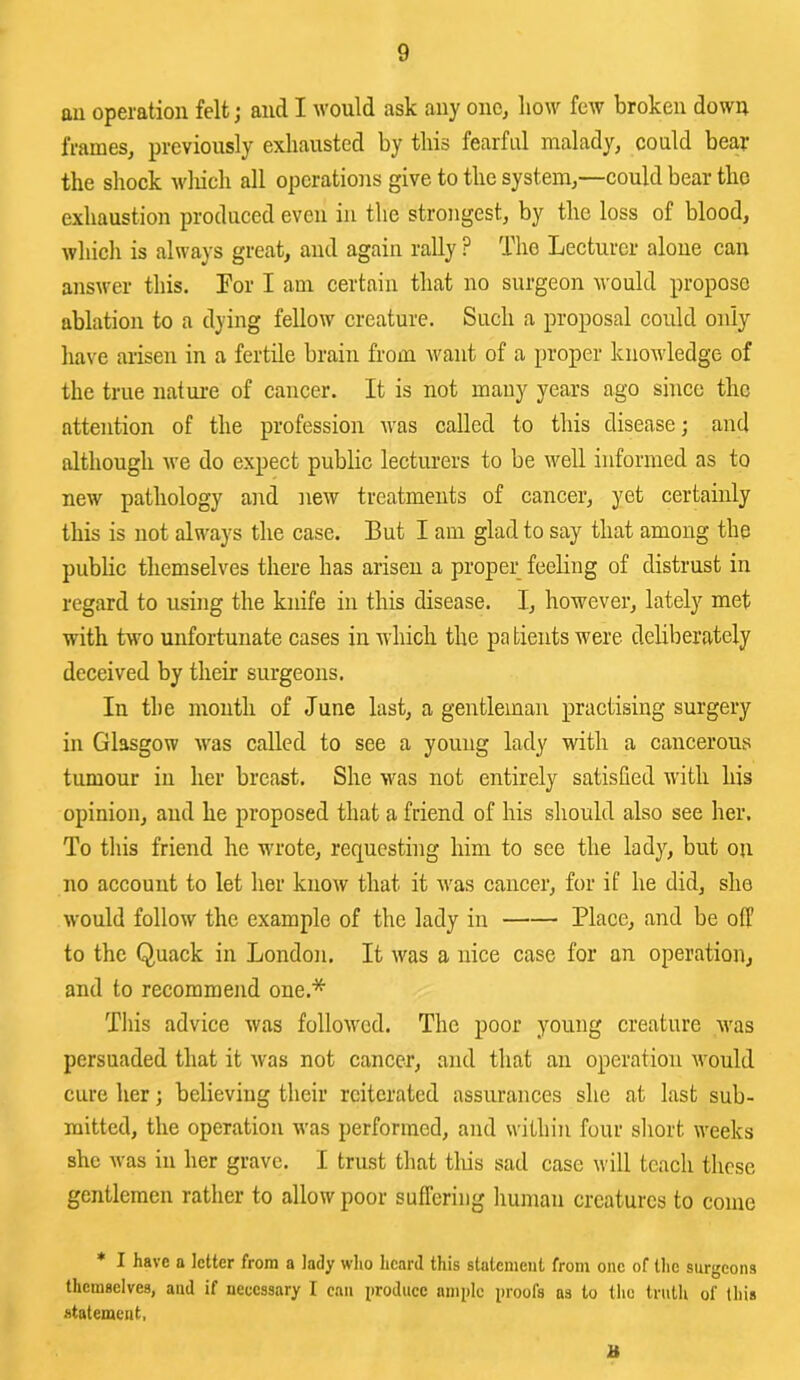 m operation felt; and I Avould ask any one, how few broken down frames, previously exhausted by this fearful malady, could bear the shock wliich all operations give to the system,—could bear the exhaustion produced even in the strongest, by the loss of blood, which is always great, and again rally ? The Lecturer alone can answer this. Lor I am certain that no surgeon would propose ablation to a dying fellow creature. Such a proposal could only have arisen in a fertile brain from want of a proper knowledge of the true natui-e of cancer. It is not many years ago since the attention of the profession was called to this disease; and although we do expect public lecturers to be well informed as to new pathology and new treatments of cancer, yet certainly this is not always the case. But I am glad to say that among the public themselves there has arisen a proper feeHng of distrust in regard to using the knife in this disease. I, however, lately met with two unfortunate cases in which the pa tients were deliberately deceived by their surgeons. In the month of June last, a gentleman practising surgery in Glasgow Avas called to see a young lady with a cancerous tumour ill her breast. She Avas not entirely satisfied Avith his opinion, and he proposed that a friend of his should also see her. To this friend he wrote, requesting him to see the lady, but on no account to let her knoAv that it Avas cancer, for if he did, she Avould follow the example of the lady in Place, and be off to the Quack in London. It Avas a nice case for an operation, and to recommend one.* This advice Avas folloAvcd. The poor young creature Avas persuaded that it Avas not cancer, and that an operation Avould cure her; believing their reiterated assurances she at last sub- mitted, the operation Avas performed, and within four sliort Aveeks she Avas in her grave. I trust that this sad case will teach those gentlemen rather to allow poor suffering liuman creatures to come * I have a letter from a lady who heard this statement from one of the surgeons themselves, and if neecssary I can i)roduce ample proofs ns to the truth of this statement, B