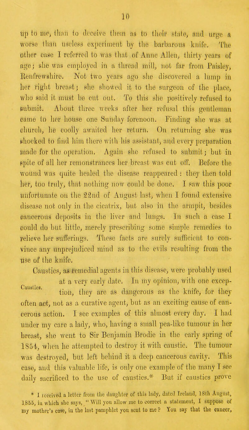 in up to ino, than to dccoivo them as to their stale, mul urge a worse than useless experiment by the barbarous knife. 'L'he Other case I referred to was that of Anne Allen, thirty years of agoj she was employed in a thread mill, not far from Paisley, Benfrewshiro. Not two years ago she discovered a lump in her right breast; she showed it to the surgeon of the place, who said it must bo cut out. To this she positively refused to submit. About three weeks after her refusal this gentleman came to her house one Sunday forenoon. Pinding she was at church, he coolly awaited her return. On returning she was shocked to find him there with his assistant, and every preparation made for the operation. Again she refused to submit; but in spite of all her remonstrances her breast was cut off. Before the wound was quite healed the disease reappeared : they then told her, too truly, that nothing now could be done. I saw this poor unfortunate on tlie 22nd of August last, when I found extensive disease not only in the cicatrix, but also in the armpit, besides cancerous deposits in the liver and lungs. In such a case I could do but little, merely prescribing some simple remedies to relieve her sufferings. These facts are surely sufficient to con- vince any Unprejudiced miud as to the evils resulting from the use of the knife. Caustics, as remedial agents in this disease, were probably used at a very early date. In liiy opinion, Avith one excep- tion, they are as dangerous as the knife, for they often act, not as a curative agent, but as an exciting cause of can- cerous action. I see examples of this almost every day. I had under my care a lady, who, having a small pea-like tumour in her breast, she went to Sir Benjamin Brodie in the early spring of 1851, Avhen he attempted to destroy it Avitli caustic. The tumour was destroyed, but left behind it a deep cancerous cavity. This case, and this valuable life, is only one example of the many I see daily sacrificed to the use of caustics.* But if caustics prove * 1 received a letter from the daughter of this Indy, dated Ireland, ISth August, 1855, iu which she says, “ Will you allow rnc to correct a statement, I suppose of my mother’s case, iu the lust pamphlet you sent to me ? You say that the cancer.