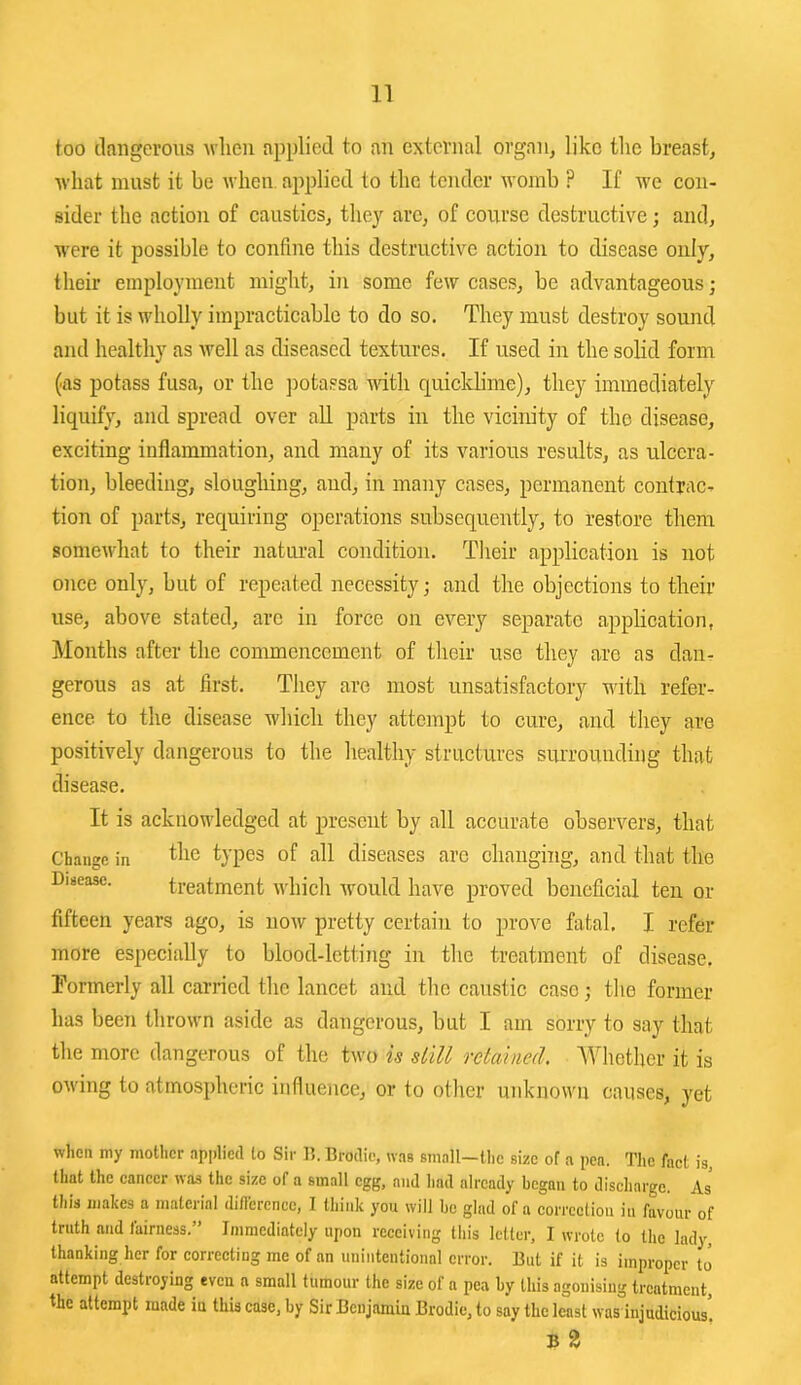 too dangerous ndieu applied to an external organ, like the breast, Avhat must it be when applied to the tender womb ? If we con- sider the action of caustics, they arc, of course destructive; and, were it possible to confine this destructive action to disease only, their employment might, in some few cases, be advantageous j but it is wholly impracticable to do so. They must destroy sound and healthy as well as diseased textures. If used in the solid form (as potass fusa, or the ])otassa udth quicklime), they immediately liquify, and spread over aU parts in the vicinity of the disease, exciting inflammation, and many of its various results, as ulcera- tion, bleeding, slougliing, and, in many cases, permanent contrac- tion of parts, requiring operations subsequently, to restore them somewhat to their natiu-al condition. Their application is not once only, but of repeated necessity; and the objections to their use, above stated, arc in force on every separate application, Months after the commencement of their use they are as dan- gerous as at first. They are most unsatisfactory with refer- ence to the disease which they attempt to cure, and they are positively dangerous to the healthy structures surrounding that disease. It is acknowledged at present by all accurate observers, that Change in ^lic types of all diseases are changing, and that the Disease. treatment which would have proved beneficial ten or fifteen years ago, is now pretty certain to prove fatal. I refer more especially to blood-letting in the treatment of disease. Tormerly all carried the lancet and the caustic case; tlie former has been thrown aside as dangerous, but I am sorry to say that the more dangerous of the two is still retained. Whether it is OM'ing to atmospheric influence, or to other unknown causes, yet when my mother npplied to Sir U. Brodic, was small-lhe size of a pen. Tlic fact is, that the cancer was the size of a small egg, and had already began to discharge. As this makes a material diflerence, I think you will be glad of a correetion in favour of truth and fairness.” Immediately upon receiving this letter, I wrote to the lady, thanking her for correcting me of an unintentional error. But if it is improper to attempt destroying even a small tumour the size of a pea by this agonising treatment, the attempt made in this case, by Sir Benjamin Brodie, to say the least was injudicious! B 2