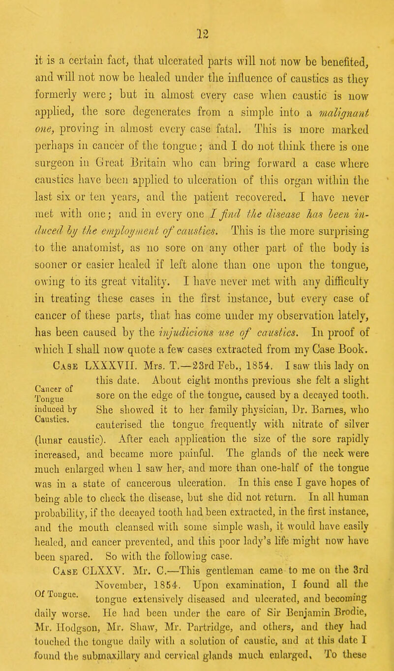 it is a certain fact, that ulcerated parts will not now be benefited, and will not now be healed under the influence of caustics as they formerly v/ere; but in ahnost every case u'lien caustic is uom' applied, the sore degenerates from a simple into a malignant one, proving in almost every case fatal. This is more marked perhaps in cancer of the tongue; and I do not think there is one surgeon in Groat Britain who can bring forward a case where caustics have been applied to ulceration of this organ within the last six or ten years, and the patient recovered. I have never met with one; and in every one I jind the disease has heen in- duced Ig the emgologmerit of caustics. This is the more surprising to the anatomist, as no sore on any other part of the body is sooner or easier healed if left alone than one upon the tongue, owing to its great vitality. I have never met M’ith any difficulty in treating these cases in the first instance, but every case of cancer of these parts, that has come under my observation lately, has been caused by the injudicious use of caustics. In proof of which I shall now quote a few cases extracted from my Case Book. C.VSE LXXXVIL Mrs. T.—23rd Teb., 1854. I saw this lady on this date. About eight months previous she felt a slight Tongue tongue, caused by a decayed tootli. induced b7 She showed it to her family physician, Dr. Banies, who Caustics. cauterised the tongue frequently with nitrate of silver (lunar caustic). After each application the size of the sore rapidly increased, and became more painful. The glands of the neck were much enlarged when 1 saw her, and more than one-half of the tongue was in a state of cancerous ulceration. In this case I gave hopes of beino- able to check the disease, but she did not return. In all human probability, if the decayed tooth had been extracted, in the first instance, and the mouth cleansed with some simple wash, it would have easily healed, and cancer prevented, and this poor lady’s life might now have been spared. So with the following case. Case CLXXV. Mr. C.—This gentleman came to me on the 3rd November, 1854. Upon examination, I found all the Of Tongue. tongue extensively diseased and ulcerated, and becoming daily worse. He had been under the care of Sir Benjamin Brodie, Mr. Hodgson, Mr. Shaw, Mr. Partridge, and others, and they had touched the tongue daily with a solution of caustic, and at this date I found the subinivxillary and ceiwical glands much enlarged. To these