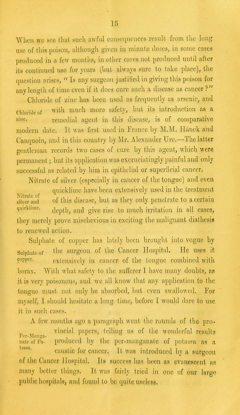 ■\Vlicii we see Iluvl sucli iiwful consequences result from the lung use of this poison, although given in minute doses, in some cases ])i'oduced in a lew months, in other cases not produced untd after its continued use for years (but always sure to take place), the question arises, ” Is any surgeon justitied in giving this poison for any length of time even if it does cure such a disease as cancer ?” Chloride of zinc has been used as frequently as arsenic, and (’hloridcof safety, but its introduction as a zinc. remedial agent in this disease, is of comparative modern date. It was first used in rianicc by M.iM. Ilanck and Canquoin, and in this country by Mr. Alexander Urc.—I'lie latter gentleman records two cases of cure by this agent, which were ])erraanent; but its application was excruciatingly painful and only successful as related by him in epithelial or superficial cancer. Nitrate of silver (especially in cancer of the tongue) and even quicklime have been extensively used in the treatment silver of this discase, but as they only penetrate to a certain quicklime. give rise to much irritation in all cases, they merely prove misclievious in exciting the malignant diathesis to renewed action. Sulphate of copper has lately been brought into vogue by Sulphate of surgeon of the Cancer Hospital. He u.ses it copper. extensively in cancer of the tongue combined with borax. AVith what safety to the sufferer I have many doubts, as it is very poisonous, and we all know that any application to the tongue must not only be absorbed, but even swallowed. IMr myself, I should hesitate a long time, before I would dare to use it in such cases. A fcAV months ago a paragraph went the rounds of the pro- ^ vincial papers, telling us of the wonderful results Per-Manga- natcofro- produced by the per-manganate of potassa as a caustic for cancer. It was introduced by a surgeon of the Cancer Ifospital. Its success lias been as evanescent as many better things. It Avas fairly tried in one of our large public hospitals, and found to be quite useless,