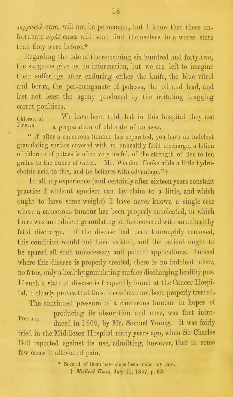 18 supposed curcj Avill not be permanent^ but I know tliat these un- fortunate eipht cases will soon find themselves in a worse state than they were before.* llegarding the fate of the remaining six hundred and forty-two^ the surgeons give us no information^ but Ave are left to iraagiue their sufferings after enduring either the knifcj the blue vitrol and borax, the per-manganate of potassa, the oil and lead, and last not least the agony produced by the irritating dragging carrot poultices. Chlorate of been told that in this hospital they use Potassa. preparation of chlorate of potassa. “ If after a cancerous tumour has separated, you have an indolent granulating surface covered with an unhealthy fetid discharge, a lotion of chlorate of potass is often very useful, of the strength of five to ten grains to the ounce of Avater. Mr. Weedon Cooke adds a little liydro- cholric acid to this, and he believes with advantage.”-}- In all my experience (and certainly after sixteen years constant practice I without egotism can lay claim to a little, and Avhich ought to have some weight) I have never knoAvn a single case where a cancerous tumour has been properly enucleated, in Avhicli there was an indolent granulating surface covered Avith au unhealthy fetid discharge. If the disease had been thoroughly removed, this condition Avould not have existed, and the patient ought to be spared all such unnecessary and painful applications. Indeed Avhere this disease is properly treated, tliere is no indolent ulcei’j 110 fetor, only a liealtlry gi-anulating surface discharging healthy pus. If such a state of disease is frequently found at the Cancer Hospi^ tal, it clearly proves that these cases have not been properly treated* The continued pressure of a cancerous tumour iu hopes of producing its absorption and cure, Avas first intro- duced iu ] 809, by Mr. Samuel Young. It Avas fairly tried in the Middlesex Hospital many years ago, Avhen Sir Charles Hell reported against its use, admitting, hoAvever, that iu some feAv cases it alleviated pain. * Several of llicm have since been under ni}’ care, Pressure.