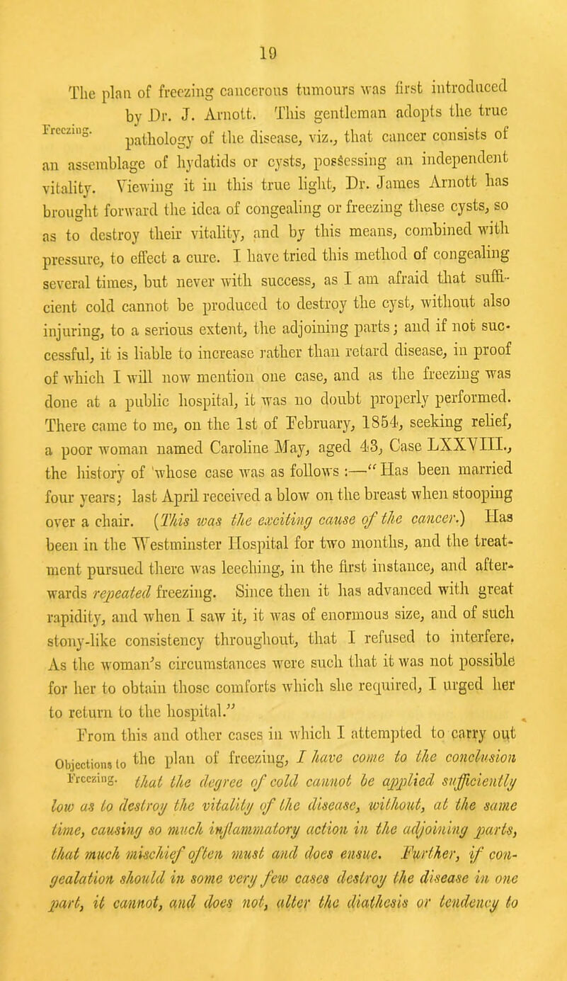 The plan of freezing cancerous tumours M'as first introduced by Dr. J. Arnott. This gentleman adopts the true Ircczing. pathology of the disease, viz., that cancer consists of an assemblage of hydatids or cysts, possessing an independent vitality. Viewing it in this true light. Dr. James Arnott lias brought forward the idea of congealing or freezing these cysts, so as to destroy their vitality, and by this means, combined with pressure, to effect a cure. I have tried this method of congealing several times, but never with success, as I am afraid tliat suffi- cient cold cannot be produced to destroy the cyst, without also injuring, to a serious extent, the adjoining parts; and if not suc- cessful, it is liable to increase I’ather than retard disease, in proof of which I will now mention one case, and as the freezing was done at a public hospital, it was no doubt properly performed. There came to me, on the 1st of February, 1854, seeking relief, a poor woman named Caroline May, aged 43, Case LXXVIII., the history of 'whose case was as follows ;—“ Has been married fom’ years; last April received a blow on the breast when stooping over a chair. {This toas the exciting cause of the cancer.) Has been in the Westminster Hospital for two months, and the treat- ment pursued there was leeching, in the first instance, and after- wards repeated freezing. Since then it has advanced with great rapidity, and when I saw it, it ivas of enormous size, and of Sltch stony-like consisteney throughout, that I refused to interfere, As the woman'’s circumstances were such that it was not possible for her to obtain those comforts which she recpiired, I urged her to return to the hospital.^^ Prom this and other cases in which I atteni])ted to carry out Objections to freezing, I have come to the conclusion Freezing. degree of cold cannot he applied sufficiently low as to destroy the vitality of the disease, without, at the same time, causing so much injtammatory action in the adjoining parts, that much mischief often must and does ensue. Further, if con- gealation should in some very few cases destroy the disease in one 2)art, it cannot, and does not, alter the diathesis or tendency to