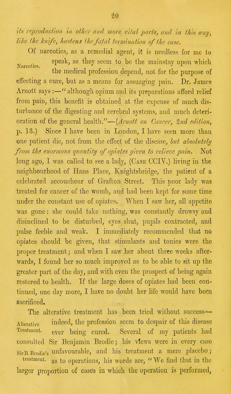Us reprodacllort in other and more vital parts, and in this toaij, like the knife, hastens the fatal termination of the ease. Of narcotics, as a rcmetlial agent, it is needless for me to speak, as tlie}^ seem to be the mainstay upon rvliicli Narcotics. i i . •' J- the medical profession depend, not for the purpose of effecting a cure, but as a means for assuaging pain. Dr. James Arnott says;—“ although opium and its preparations afford relief from pain, this benefit is obtained at the expense of much dis- turbance of the digesting and cerebral systems, and much deteri- oration of the general health.”—[jirnott on Cancer, %nd edition, p. 13.) Since I have been in London, I have seen more than one patient die, not from the effect of the disease, hit alsolntehj from the enormous quantity of ojnates given to relieve pain. Not long ago, I was called to see a lady, (Case CCIV.) living in the neighbourhood of Hans Place, Knightsbridge, the patient of a celebrated accoucheur of Grafton Street. This poor lady was treated for cancer of the womb, and had been kept for some time under the constant use of opiates. When I saw her, aU appetite was gone: she could take nothing, was constantly drowsy and disinclined to be disturbed, eyes shut, pupils contracted, and pulse feeble and weak. I immediately recommended that no opiates should be given, that stimulants and tonics were the proper treatment; and when I saw her about three weeks after- wards, I found her so much improved as to be able to sit up the greater part of the day, and ivith even the prospect of being again restored to health. If the large doses of opiates had been con- tinued, one day more, I have no doubt her life would have been sacrificed. The alterative treatment has been tried without success-^ Alterative indeed, the profession seem to despair of this disease Treatment, being cured. Several of my patients had consulted Sir Benjamin Brodie; his views were in every case SirB.Brodie’s treatmeut a mere placebo; treatment, operations, his vmrds are, We find that in the larger proportion of casds in which the operation is performed.