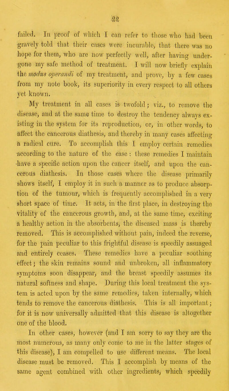 failed. In proof of wliicli I can refer to tliose Avho had been gravely told that their cases were incurable^ that there was no hope for them, who are now perfectly well, after having under- gone my safe method of treatment. I Avill noAv briefly explain the modus operandi of my treatment, and prove, by a few cases from my note book, its superiority in every respect to all others yet known. My treatment in all cases is twofold; viz., to remove the disease, and at the same time to destroy the tendency always ex- isting in the system for its reproduction, or, in other Avords, to affect the cancerous diathesis, and thereby in many cases affecting a radical cure. To accomplish this I employ certain remedies ■according to the nature of the case ; these remedies I maintain ■have a specific action upon the cancer itself, and upon the can- cerous diathesis. In those cases where the disease primarily shoAvs itself, I employ it in such a manner as to produce absorp- tion of the tumour, wlrich is frequently accomplished in a very short space of time. It acts, in the first place, in destroying the vitality of the cancerous groAvth, and, at the same time, exciting a healthy action in the absorbents, the diseased mass is thereby removed. This is accomplished Avithout pain, indeed the reverse, for the pain peetdiar to this frightful disease is speedily assuaged and entirely ceases. These remedies have a peculiar sootliiug effect; the skin remains sound and unbroken, all inflammatory symptoms soon disappear, and the breast speedily assumes its natural softness and shape. During this local treatment the sys- tem is acted upon by the same remedies, taken internally, which tends to remove the cancerous diathesis. This is all important; for it is noAV universally admitted that this disease is altogether one of the blood. In other cases, hoAvever (and I am sorry to say they are the most numerous, as many only come to me in the latter stages of this disease), I am compelled to use different means. The local disease must be removed. Tliis I accomplish by means of the same agent combined Avith other ingredients, AAdiich speedily