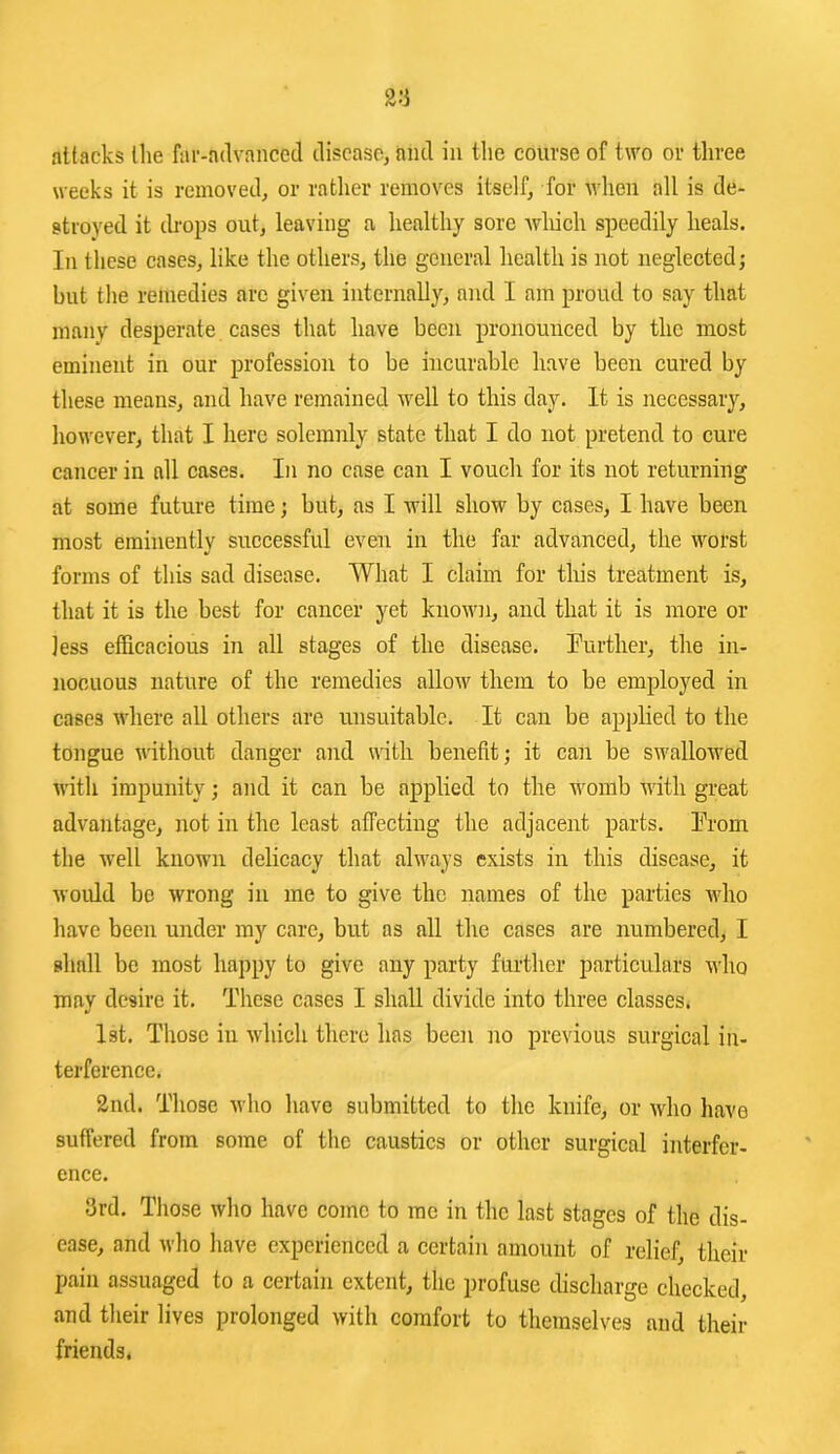 weeks it is removed, or ratlier removes itself, for when all is de- stroyed it cb-ops out, leaving a healthy sore wliich speedily heals. In these cases, like the others, the general health is not neglected; hut the remedies are given internally, and I am proud to say that many desperate cases that have been pronounced by the most eminent in our profession to be incurable have been cured by these means, and have remained well to this day. It is necessary, however, that I here solemnly state that I do not pretend to cure cancer in all cases. In no case can I vouch for its not returning at some future time; but, as I will show by cases, I have been most eminently successful even in the far advanced, the worst forms of this sad disease. What I claim for tliis treatment is, that it is the best for cancer yet knowji, and that it is more or less efficacious in all stages of the disease, further, the in- nocuous nature of the remedies allow them to be employed in cases where all others are unsuitable. It can be appHed to the tongue without danger and with benefit; it can be swallowed with impunity; and it can be applied to the womb with great advantage, not in the least affecting the adjacent parts. From the well known delicacy that always exists in this disease, it would be wrong in me to give the names of the parties who have been under my care, but as all the cases are numbered, I shall be most happy to give any party further particulars who may desire it. These cases I shall divide into three classes. 1st. Those in which there has been no previous surgical in- terference. 2nd. Those who have submitted to the knife, or who have suffered from some of the caustics or other surgical interfer- ence. 3rd. Those who have come to me in the last stages of the dis- ease, and who have experienced a certain amount of relief, their pain assuaged to a certain extent, the profuse discharge checked, and their lives prolonged with comfort to themselves and their friends.